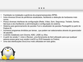 …
• Facilidade na instalação e gerência de programas/pacotes (RPM).
• Inclui diversos Drives de periféricos atualizados, facilitando a detecção de hardwares mais
novos.
• Possui diversas interfaces de configuração (Rede, Vídeo, Som, Segurança, Teclado, Samba,
Serviços e etc) facilitando a administração e configuração do sistema.
• Sistema para gerenciamento de pacotes Yum e atualizador de pacotes PackageKit (a partir do
Fedora 9).
• Inúmeros programas divididos por temas , que podem ser selecionados através do gerenciador
de pacotes.
• LiveCDs instaláveis com Gnome, KDE, LXDE ou Xfce.
• A partir da versão 7, inclui o Revisor, uma ferramenta de fácil utilização para que qualquer
pessoa possa gerar sua versão LiveCD ou DVD baseado no Fedora,
• Uma das distribuições Gnu/Linux mais utilizadas em todo globo.
 