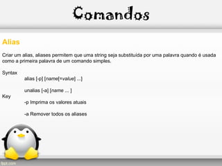 Comandos
Alias
Criar um alias, aliases permitem que uma string seja substituída por uma palavra quando é usada
como a primeira palavra de um comando simples.
Syntax
alias [-p] [name[=value] ...]
unalias [-a] [name ... ]
Key
-p Imprima os valores atuais
-a Remover todos os aliases
 