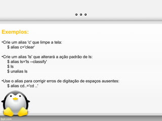 …
Exemplos:
•Crie um alias 'c' que limpe a tela:
$ alias c='clear‘
•Crie um alias 'ls' que alterará a ação padrão de ls:
$ alias ls='ls --classify'
$ ls
$ unalias ls
•Use o alias para corrigir erros de digitação de espaços ausentes:
$ alias cd..='cd ..'
 