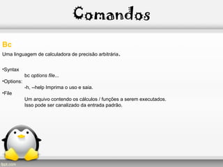 Comandos
Bc
Uma linguagem de calculadora de precisão arbitrária.
•Syntax
bc options file...
•Options:
-h, --help Imprima o uso e saia.
•File
Um arquivo contendo os cálculos / funções a serem executados.
Isso pode ser canalizado da entrada padrão.
 