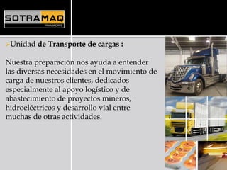 Unidad de Transporte de cargas :
Nuestra preparación nos ayuda a entender
las diversas necesidades en el movimiento de
carga de nuestros clientes, dedicados
especialmente al apoyo logístico y de
abastecimiento de proyectos mineros,
hidroeléctricos y desarrollo vial entre
muchas de otras actividades.
 