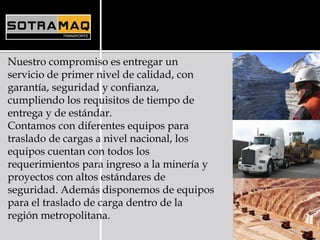Nuestro compromiso es entregar un
servicio de primer nivel de calidad, con
garantía, seguridad y confianza,
cumpliendo los requisitos de tiempo de
entrega y de estándar.
Contamos con diferentes equipos para
traslado de cargas a nivel nacional, los
equipos cuentan con todos los
requerimientos para ingreso a la minería y
proyectos con altos estándares de
seguridad. Además disponemos de equipos
para el traslado de carga dentro de la
región metropolitana.
 