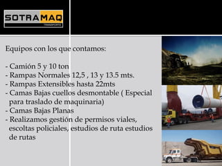 Equipos con los que contamos:
- Camión 5 y 10 ton
- Rampas Normales 12,5 , 13 y 13.5 mts.
- Rampas Extensibles hasta 22mts
- Camas Bajas cuellos desmontable ( Especial
para traslado de maquinaria)
- Camas Bajas Planas
- Realizamos gestión de permisos viales,
escoltas policiales, estudios de ruta estudios
de rutas
 