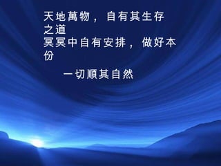 一切順其自然 天地萬物 ,  自有其生存之道 冥冥中自有安排 ,  做好本份 