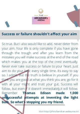 So true. But I also would like to add, never deter from
your aim. Your life is only complete if you have gone
through the trough and after you learn from the
mistakes you will make success at the end of the road
which makes you at the top of the crest eventually.
Never ever take success or failure to your heart. Just
aim to do your best every single time. Its easy to say
so. I admit. But the truth is believe in yourself. If you
think you are good at what you think you are, go for it
with all your might and trust your gut. Success will
follow, but even if it doesn’t immediately,it will follow.
Remember Thomas Edison made 1,000
unsuccessful attempts at inventing the light
bulb. So what's stopping you my friend.
Success or failure shouldn't affect your aim
Visit http://jithinchandran.websume.in/
 