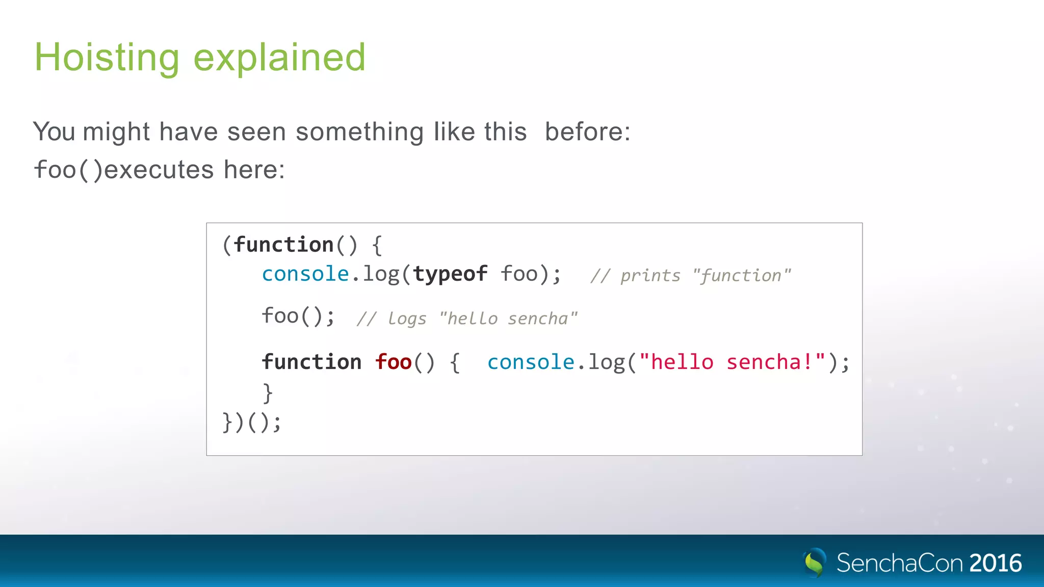 Hoisting explained
You might have seen something like this before:
foo()executes here:
(function() {
console.log(typeof foo); // prints "function"
foo(); // logs "hello sencha"
function foo() { console.log("hello sencha!");
}
})();
 