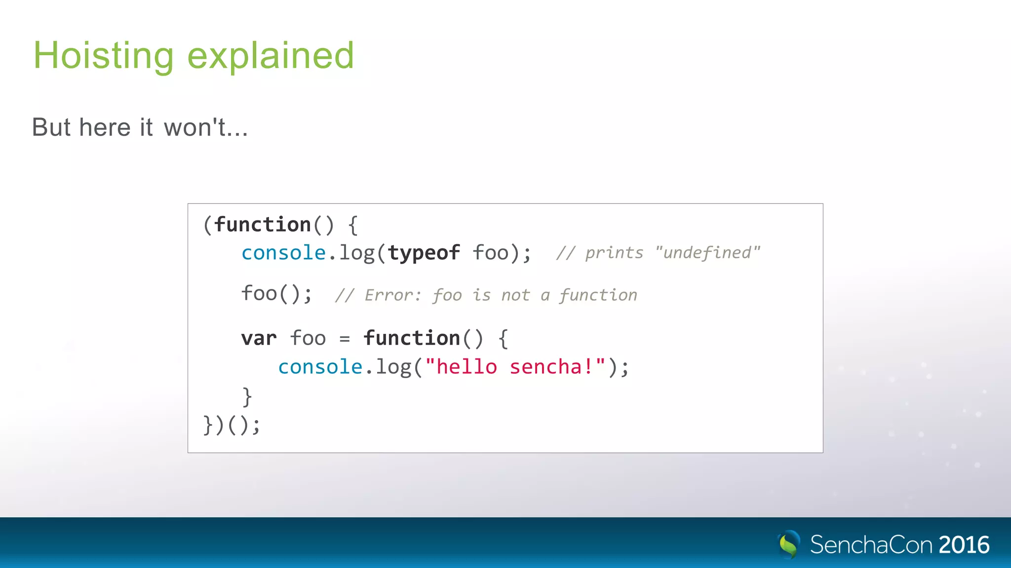 Hoisting explained
But here it won't...
(function() {
console.log(typeof foo); // prints "undefined"
foo(); // Error: foo is not a function
var foo = function() {
console.log("hello sencha!");
}
})();
 