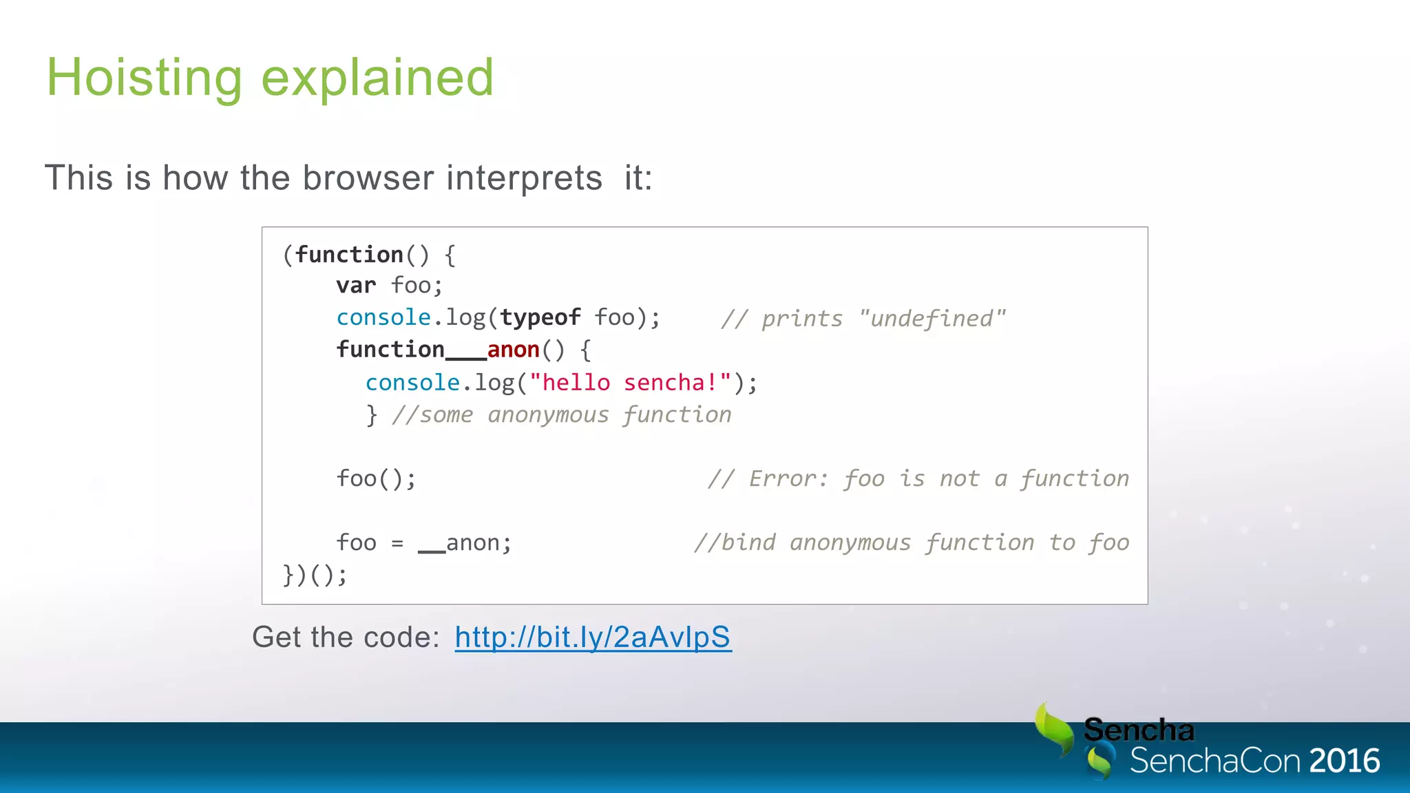Hoisting explained
This is how the browser interprets it:
// prints "undefined"
(function() {
var foo;
console.log(typeof foo);
function anon() {
console.log("hello sencha!");
} //some anonymous function
foo(); // Error: foo is not a function
//bind anonymous function to foofoo = anon;
})();
Get the code: http://bit.ly/2aAvlpS
 