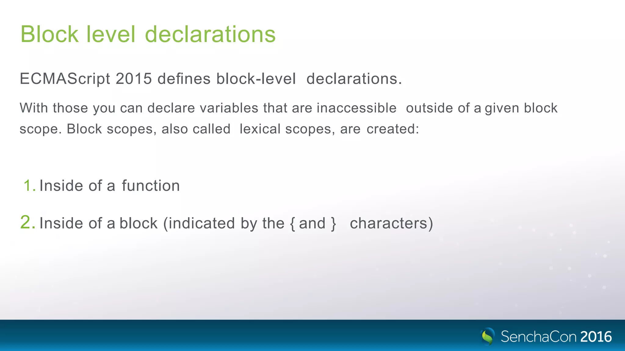 Block level declarations
ECMAScript 2015 deﬁnes block-level declarations.
With those you can declare variables that are inaccessible outside of a given block
scope. Block scopes, also called lexical scopes, are created:
1. Inside of a function
2. Inside of a block (indicated by the { and } characters)
 