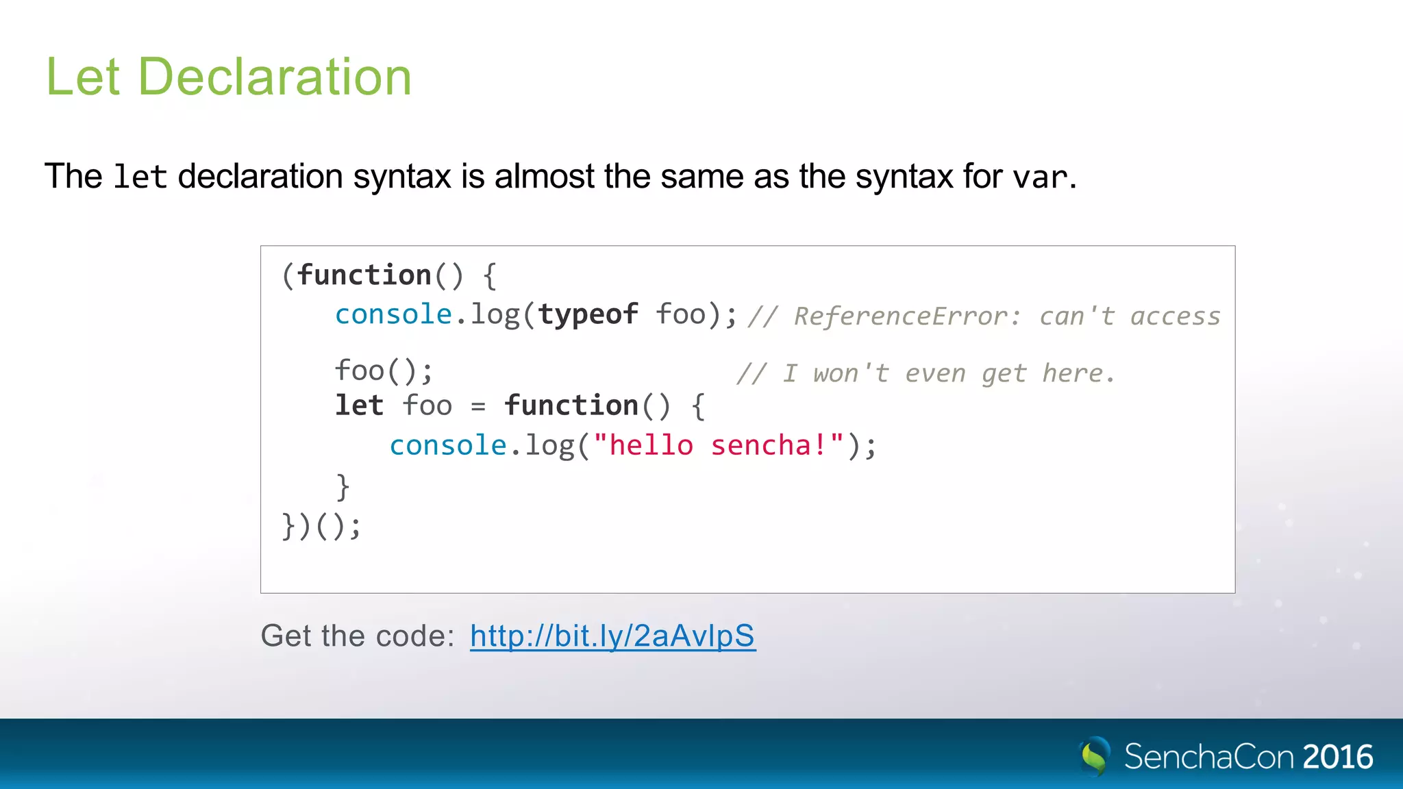 Let Declaration
The let declaration syntax is almost the same as the syntax for var.
(function() {
console.log(typeof foo); // ReferenceError: can't access
foo(); // I won't even get here.
let foo = function() {
console.log("hello sencha!");
}
})();
Get the code: http://bit.ly/2aAvlpS
 