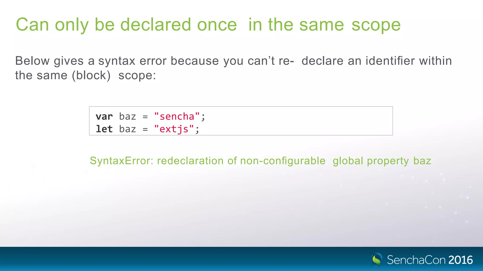 Can only be declared once in the same scope
Below gives a syntax error because you can’t re- declare an identiﬁer within
the same (block) scope:
var baz = "sencha";
let baz = "extjs";
SyntaxError: redeclaration of non-conﬁgurable global property baz
 