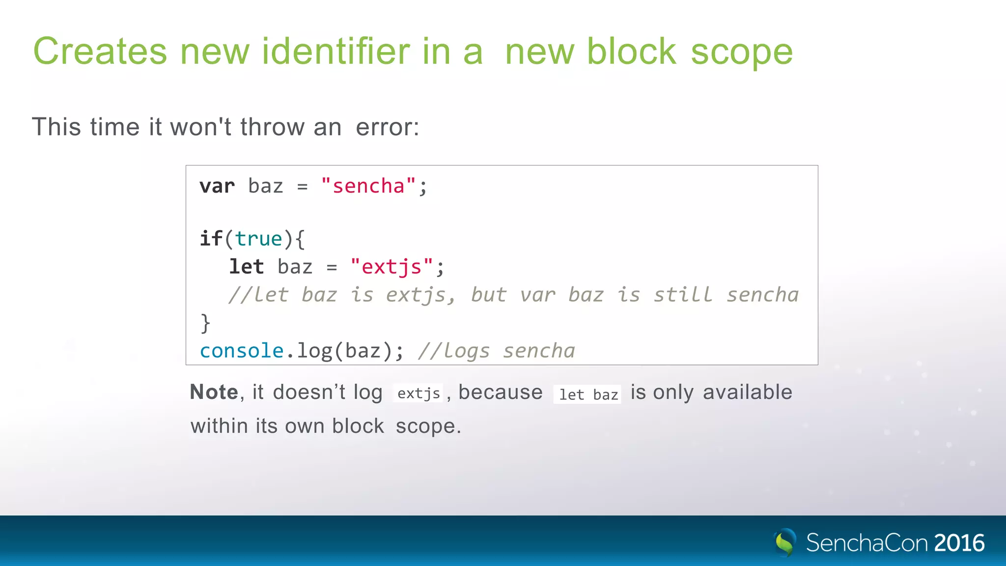 Creates new identiﬁer in a new block scope
This time it won't throw an error:
var baz = "sencha";
if(true){
let baz = "extjs";
//let baz is extjs, but var baz is still sencha
}
console.log(baz); //logs sencha
extjsNote, it doesn’t log , because let baz is only available
within its own block scope.
 