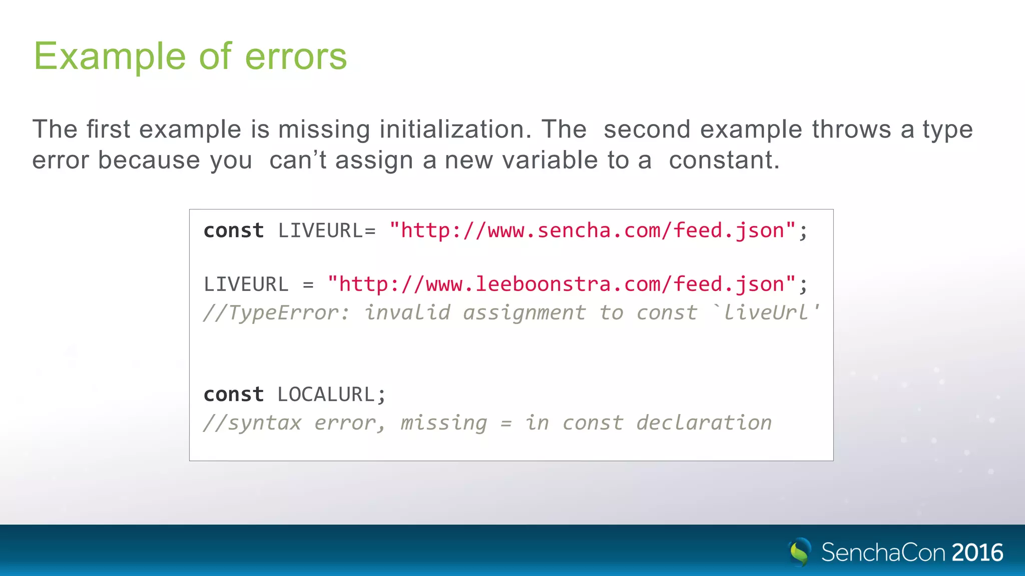 Example of errors
The ﬁrst example is missing initialization. The second example throws a type
error because you can’t assign a new variable to a constant.
const LIVEURL= "http://www.sencha.com/feed.json";
LIVEURL = "http://www.leeboonstra.com/feed.json";
//TypeError: invalid assignment to const `liveUrl'
const LOCALURL;
//syntax error, missing = in const declaration
 