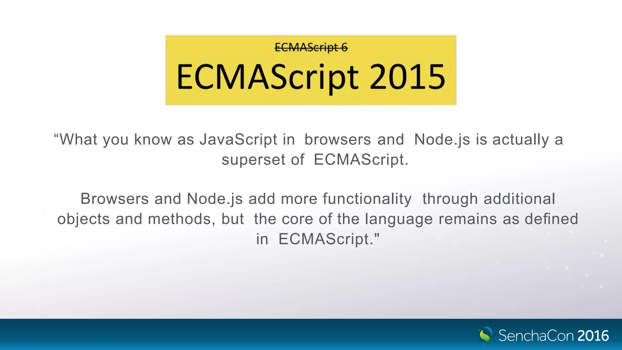 “What you know as JavaScript in browsers and Node.js is actually a
superset of ECMAScript.
Browsers and Node.js add more functionality through additional
objects and methods, but the core of the language remains as deﬁned
in ECMAScript."
 