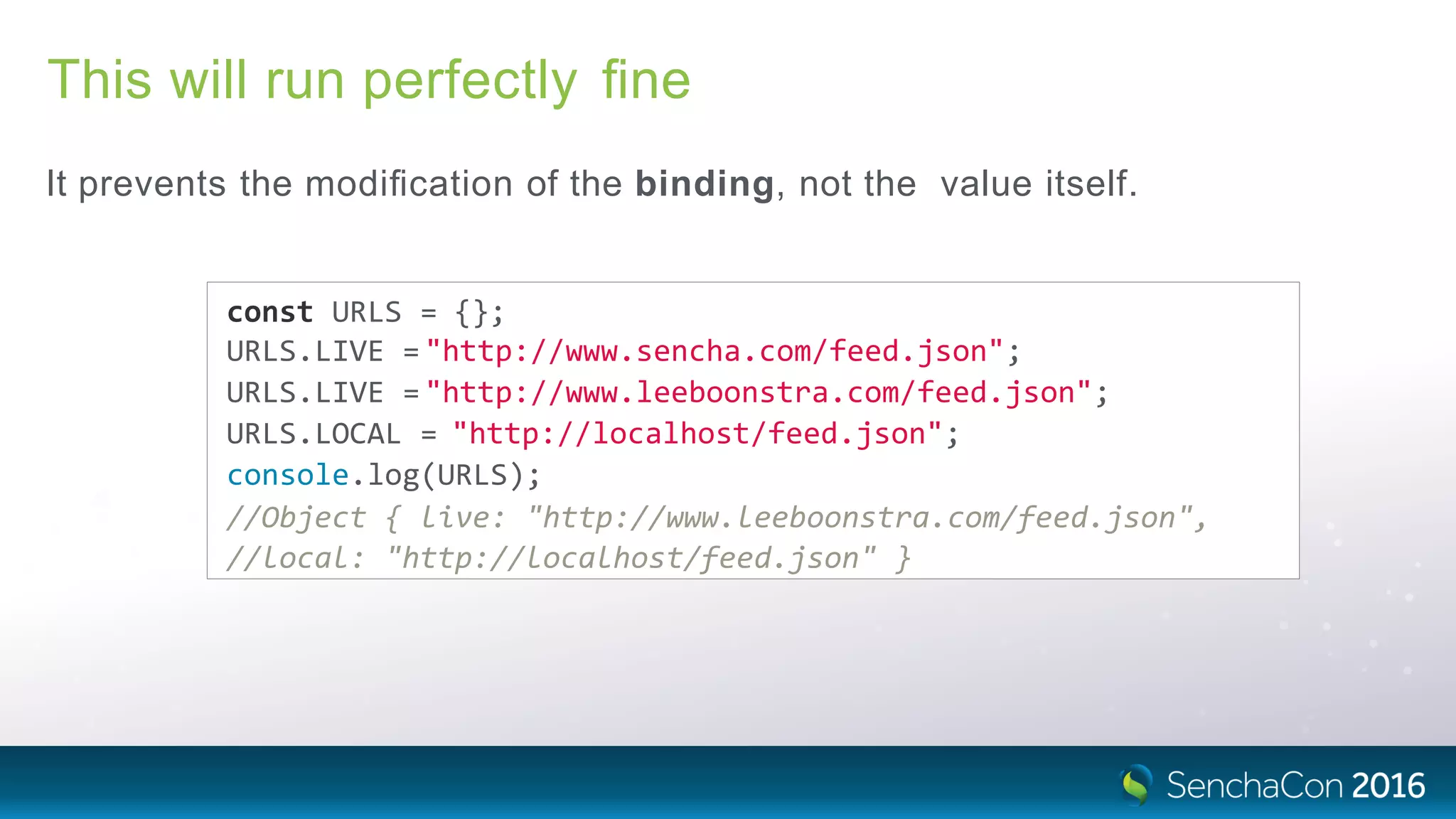 This will run perfectly ﬁne
It prevents the modiﬁcation of the binding, not the value itself.
const URLS = {};
URLS.LIVE ="http://www.sencha.com/feed.json";
URLS.LIVE ="http://www.leeboonstra.com/feed.json";
URLS.LOCAL = "http://localhost/feed.json";
console.log(URLS);
//Object { live: "http://www.leeboonstra.com/feed.json",
//local: "http://localhost/feed.json" }
 