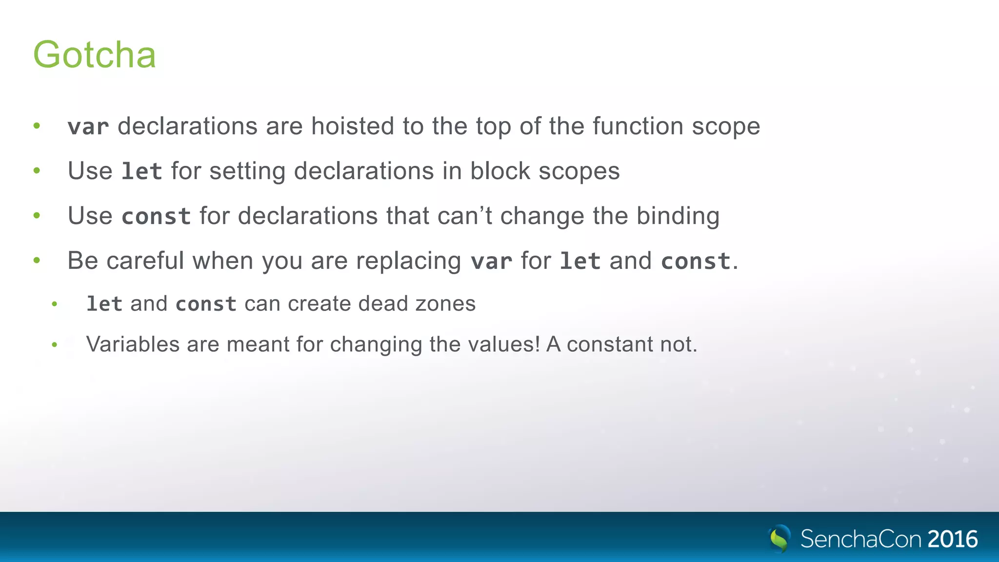 Gotcha
• var declarations are hoisted to the top of the function scope
• Use let for setting declarations in block scopes
• Use const for declarations that can’t change the binding
• Be careful when you are replacing var for let and const.
• let and const can create dead zones
• Variables are meant for changing the values! A constant not.
 