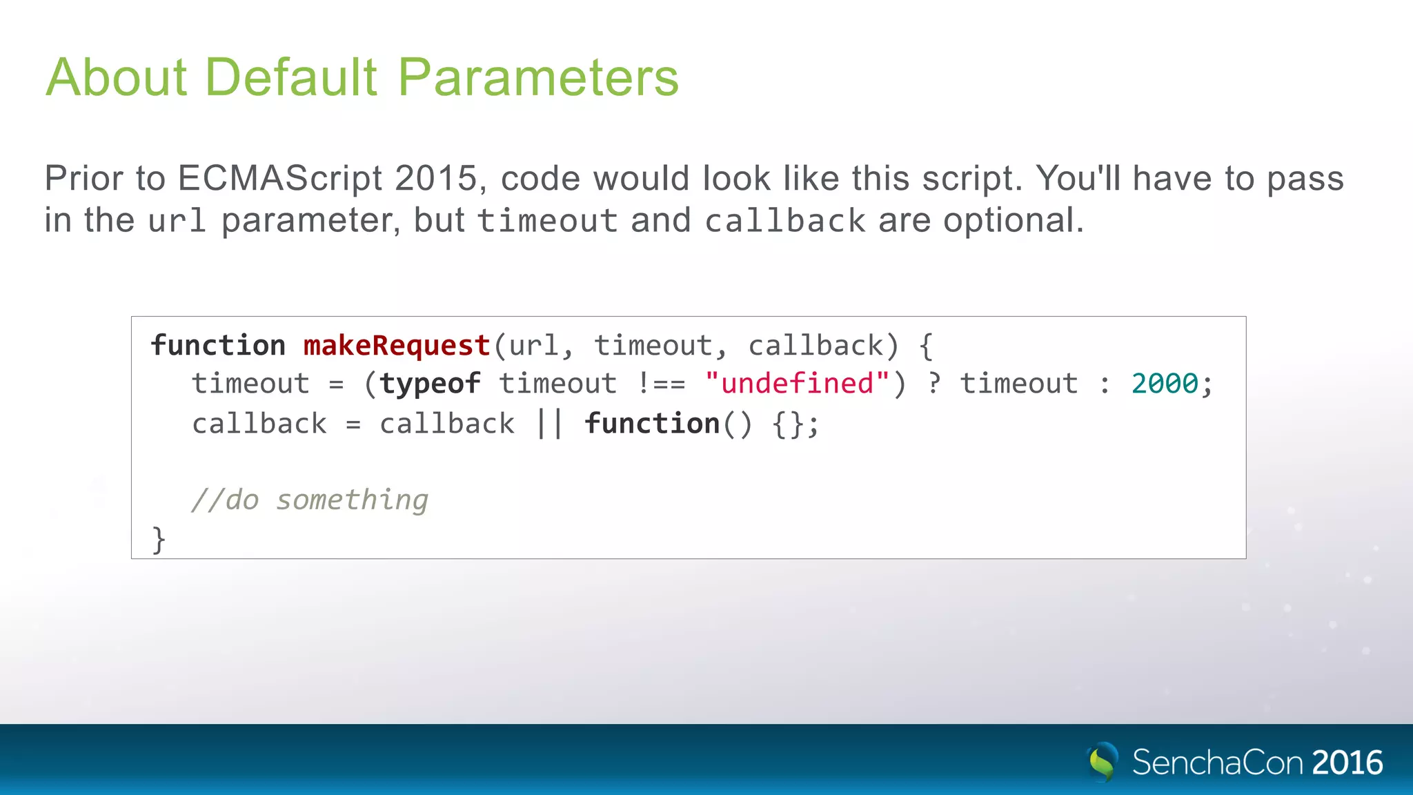About Default Parameters
Prior to ECMAScript 2015, code would look like this script. You'll have to pass
in the url parameter, but timeout and callback are optional.
function makeRequest(url, timeout, callback) {
timeout = (typeof timeout !== "undefined") ? timeout : 2000;
callback = callback || function() {};
//do something
}
 