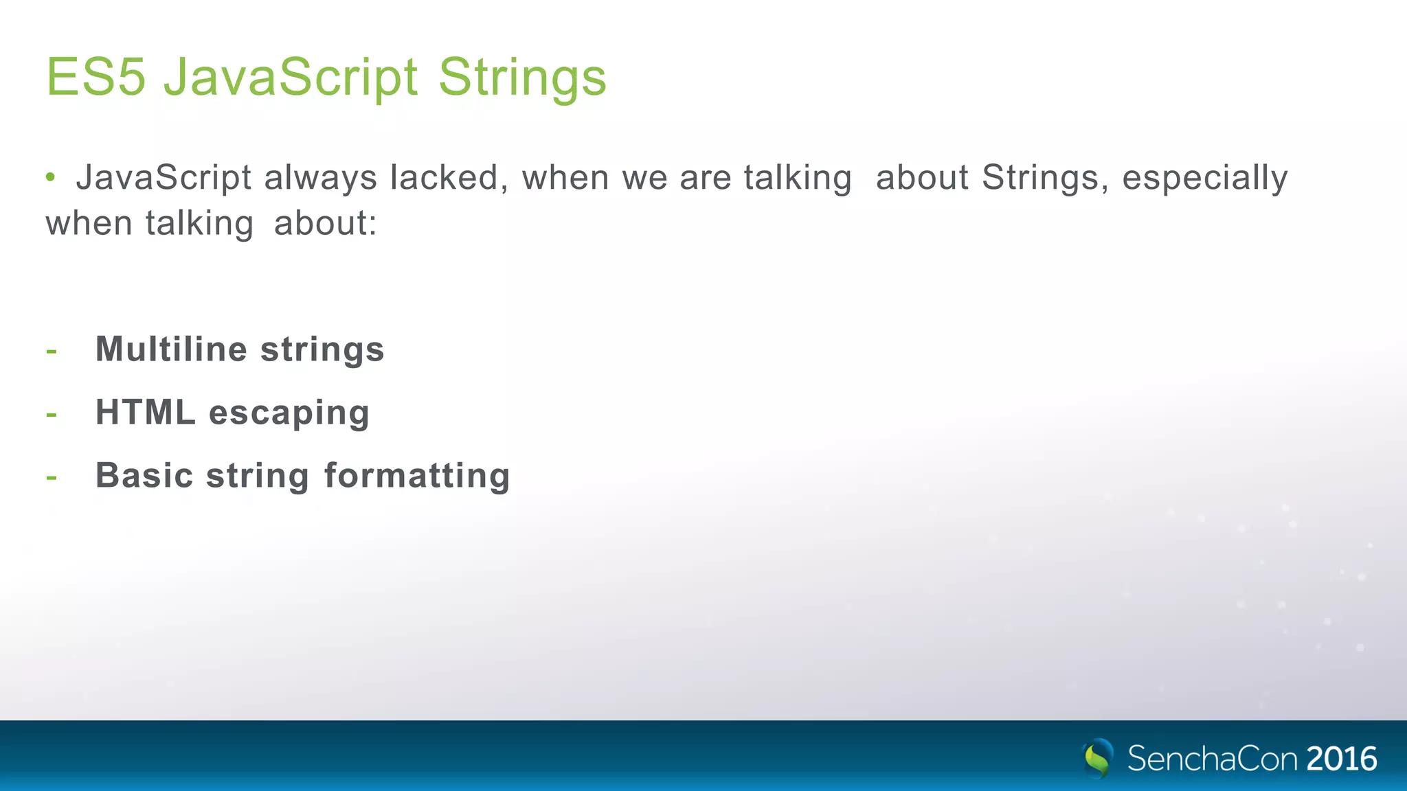 ES5 JavaScript Strings
• JavaScript always lacked, when we are talking about Strings, especially
when talking about:
- Multiline strings
- HTML escaping
- Basic string formatting
 