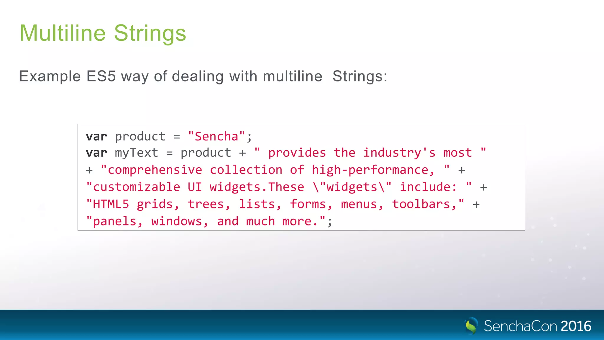 Multiline Strings
Example ES5 way of dealing with multiline Strings:
var product = "Sencha";
var myText = product + " provides the industry's most "
+ "comprehensive collection of high‐performance, " +
"customizable UI widgets.These "widgets" include: " +
"HTML5 grids, trees, lists, forms, menus, toolbars," +
"panels, windows, and much more.";
 