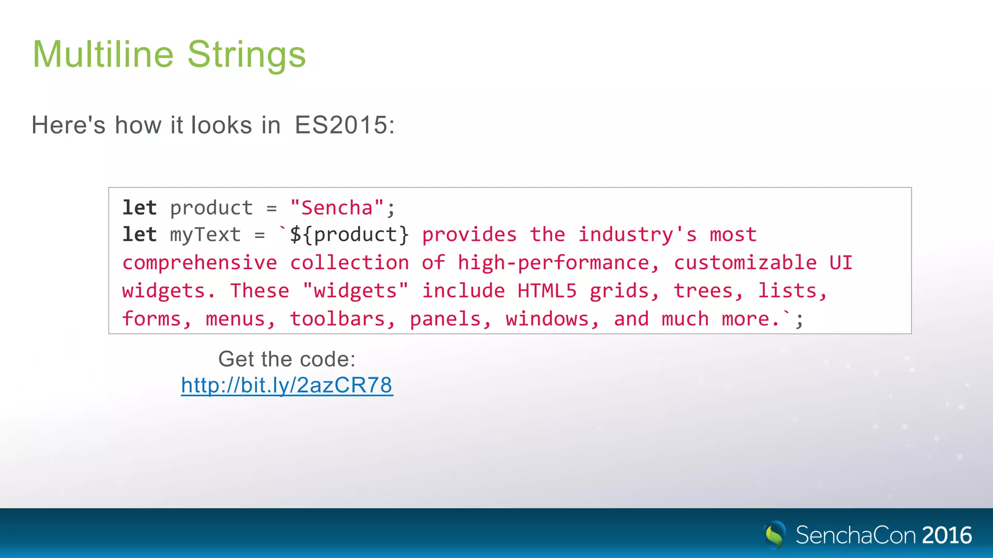 Multiline Strings
Here's how it looks in ES2015:
let product = "Sencha";
let myText = `${product} provides the industry's most
comprehensive collection of high‐performance, customizable UI
widgets. These "widgets" include HTML5 grids, trees, lists,
forms, menus, toolbars, panels, windows, and much more.`;
Get the code:
http://bit.ly/2azCR78
 