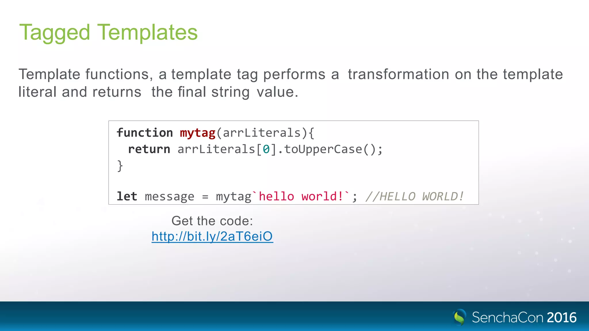 Tagged Templates
Template functions, a template tag performs a transformation on the template
literal and returns the ﬁnal string value.
function mytag(arrLiterals){
return arrLiterals[0].toUpperCase();
}
let message = mytag`hello world!`; //HELLO WORLD!
Get the code:
http://bit.ly/2aT6eiO
 