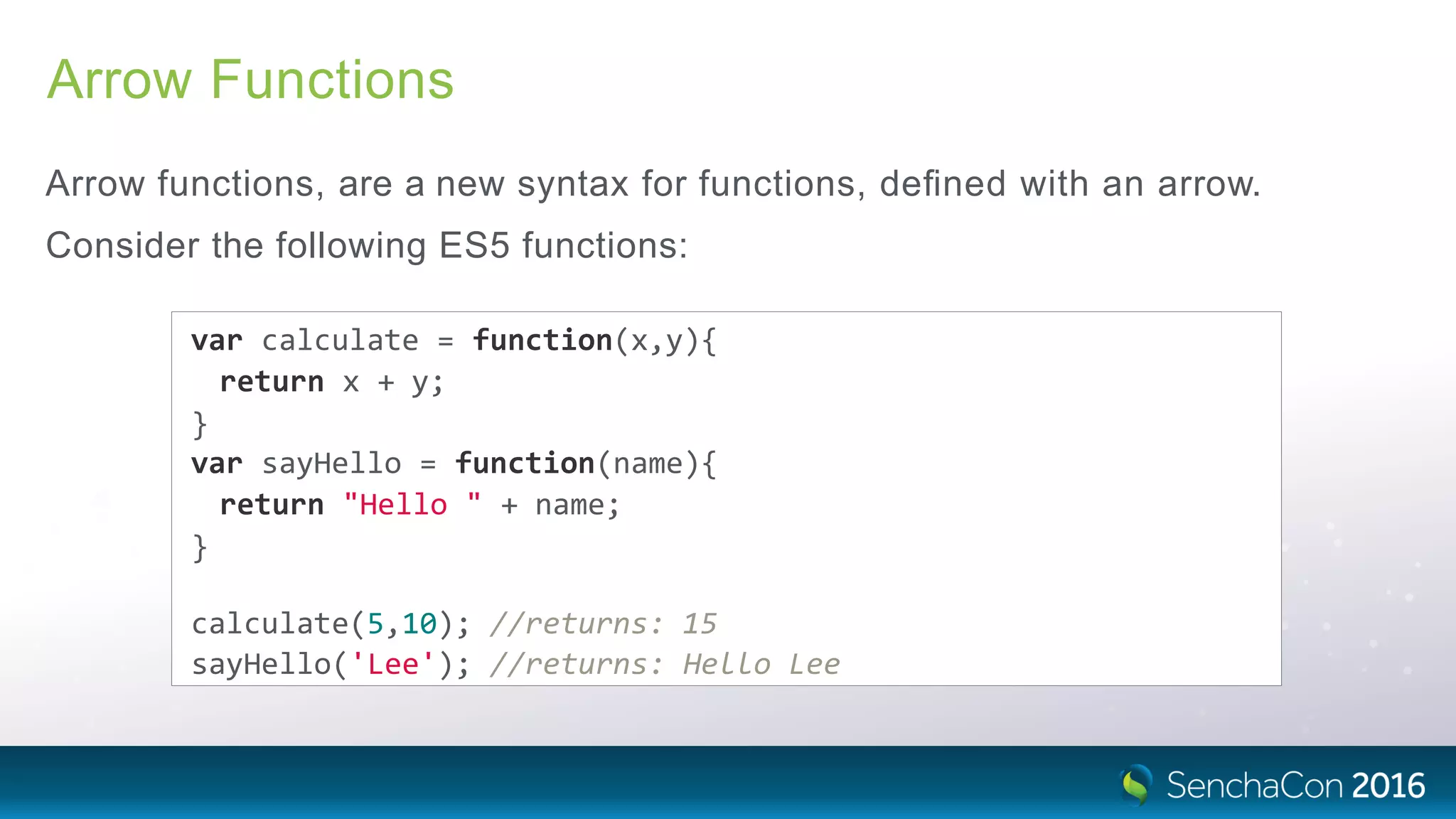 Arrow Functions
Arrow functions, are a new syntax for functions, deﬁned with an arrow.
Consider the following ES5 functions:
var calculate = function(x,y){
return x + y;
}
var sayHello = function(name){
return "Hello " + name;
}
calculate(5,10); //returns: 15
sayHello('Lee'); //returns: Hello Lee
 