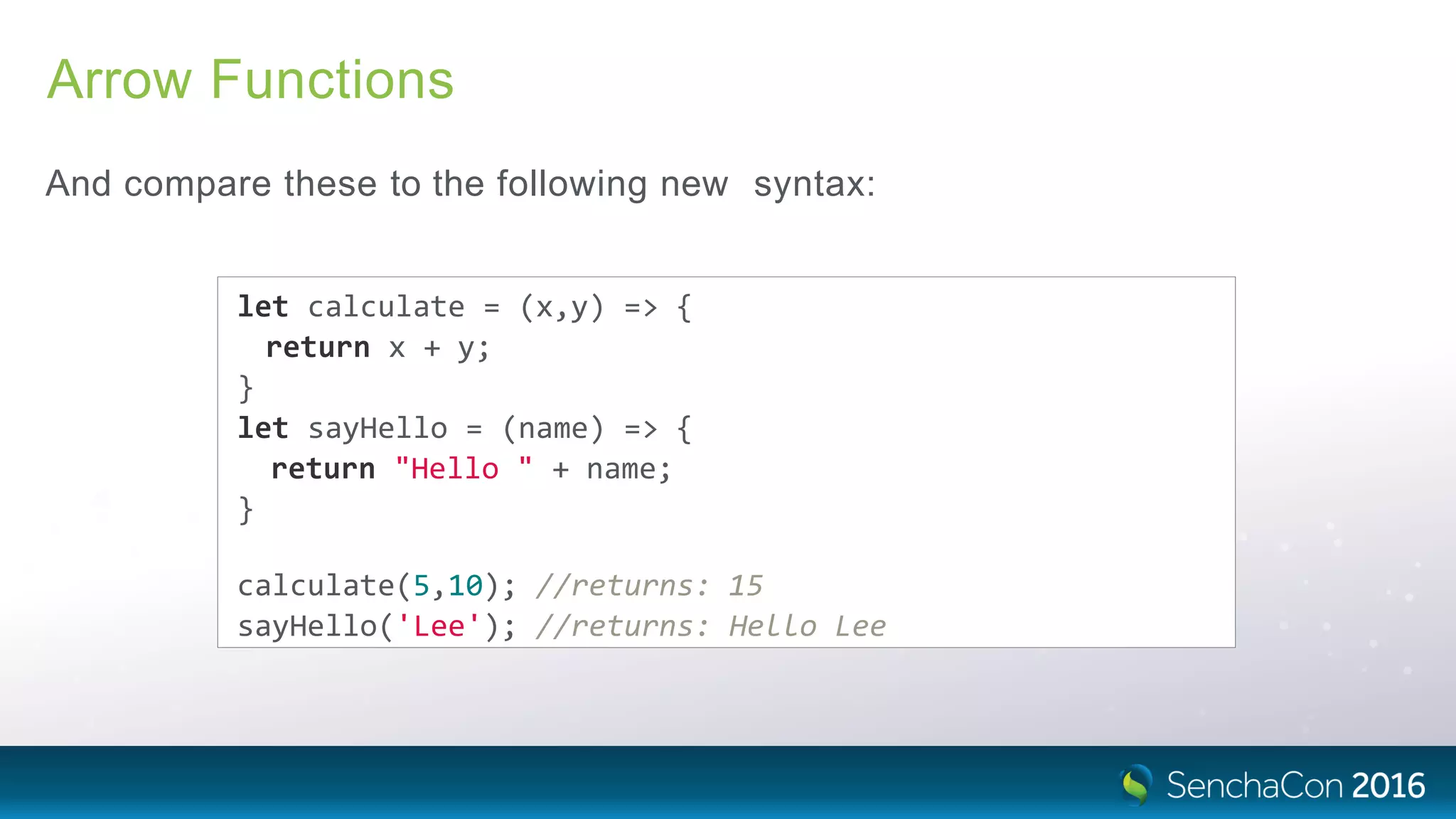 Arrow Functions
And compare these to the following new syntax:
let calculate = (x,y) => {
return x + y;
}
let sayHello = (name) => {
return "Hello " + name;
}
calculate(5,10); //returns: 15
sayHello('Lee'); //returns: Hello Lee
 