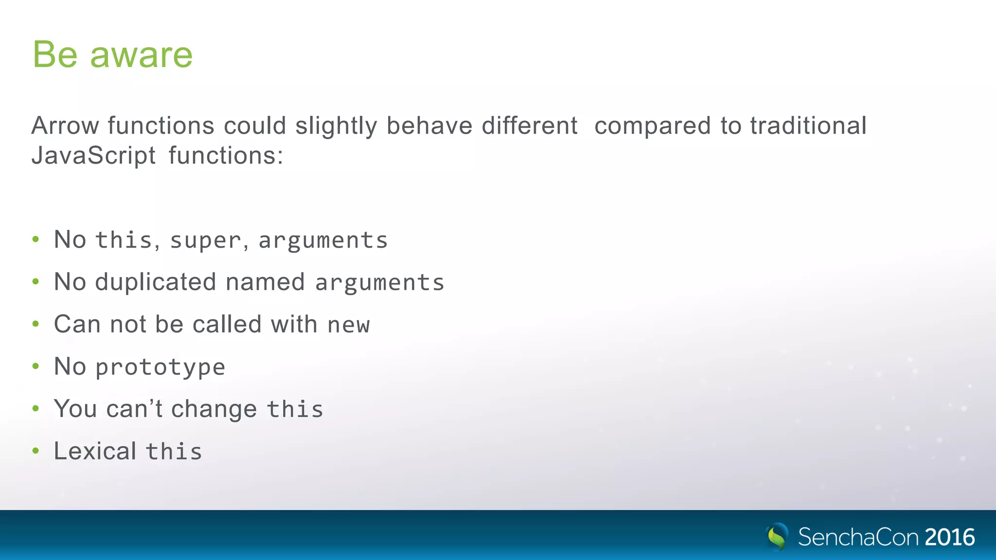 Be aware
Arrow functions could slightly behave different compared to traditional
JavaScript functions:
• No this, super, arguments
• No duplicated named arguments
• Can not be called with new
• No prototype
• You can’t change this
• Lexical this
 