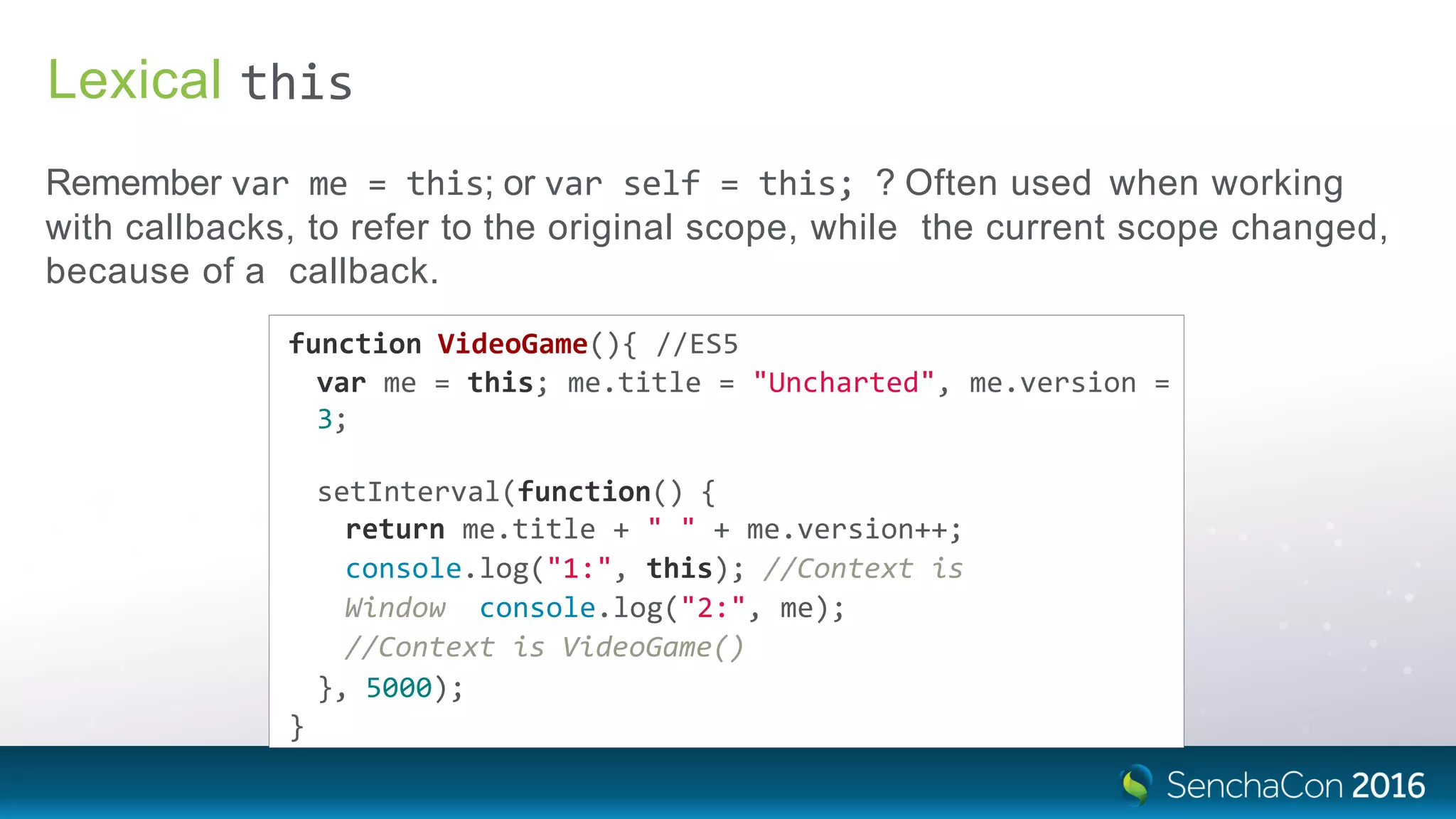 Lexical
Remember var me = this; or var self = this; ? Often used when working
with callbacks, to refer to the original scope, while the current scope changed,
because of a callback.
this
function VideoGame(){ //ES5
var me = this; me.title = "Uncharted", me.version =
3;
setInterval(function() {
return me.title + " " + me.version++;
console.log("1:", this); //Context is
Window console.log("2:", me);
//Context is VideoGame()
}, 5000);
}
 