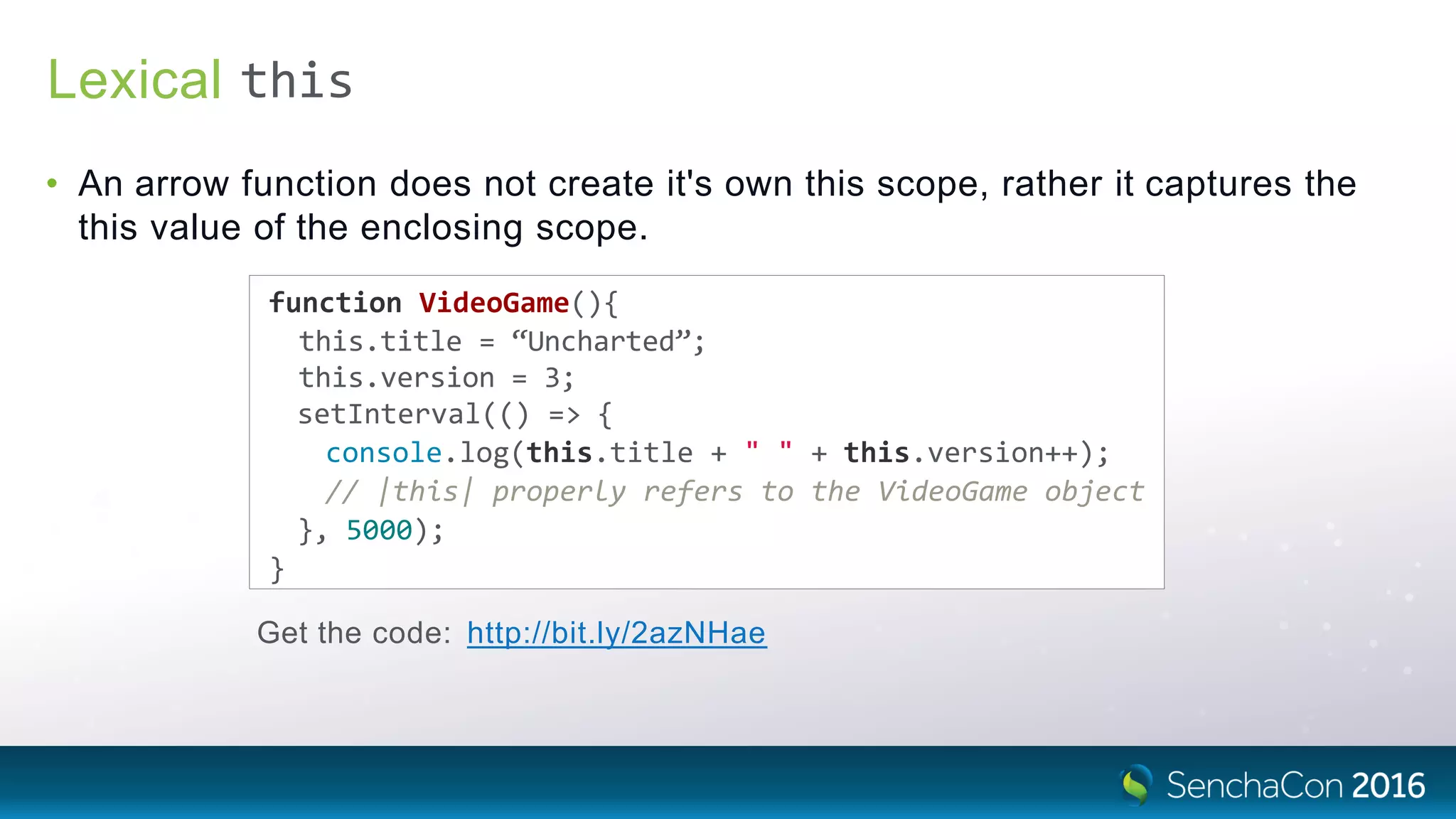 Lexical
• An arrow function does not create it's own this scope, rather it captures the
this value of the enclosing scope.
function VideoGame(){
this.title = “Uncharted”;
this.version = 3;
setInterval(() => {
console.log(this.title + " " + this.version++);
// |this| properly refers to the VideoGame object
}, 5000);
}
Get the code: http://bit.ly/2azNHae
this
 