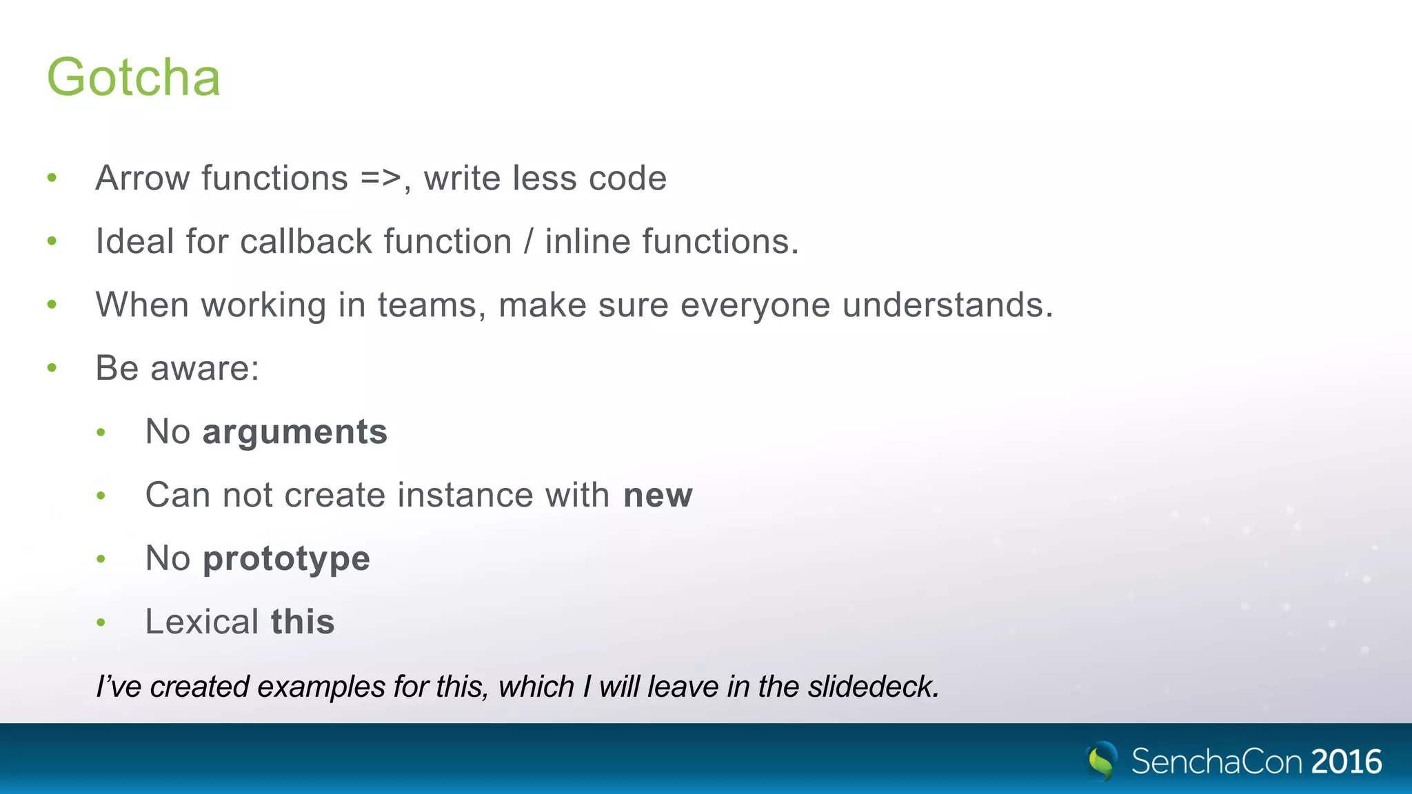 Gotcha
• Arrow functions =>, write less code
• Ideal for callback function / inline functions.
• When working in teams, make sure everyone understands.
• Be aware:
• No arguments
• Can not create instance with new
• No prototype
• Lexical this
I’ve created examples for this, which I will leave in the slidedeck.
 