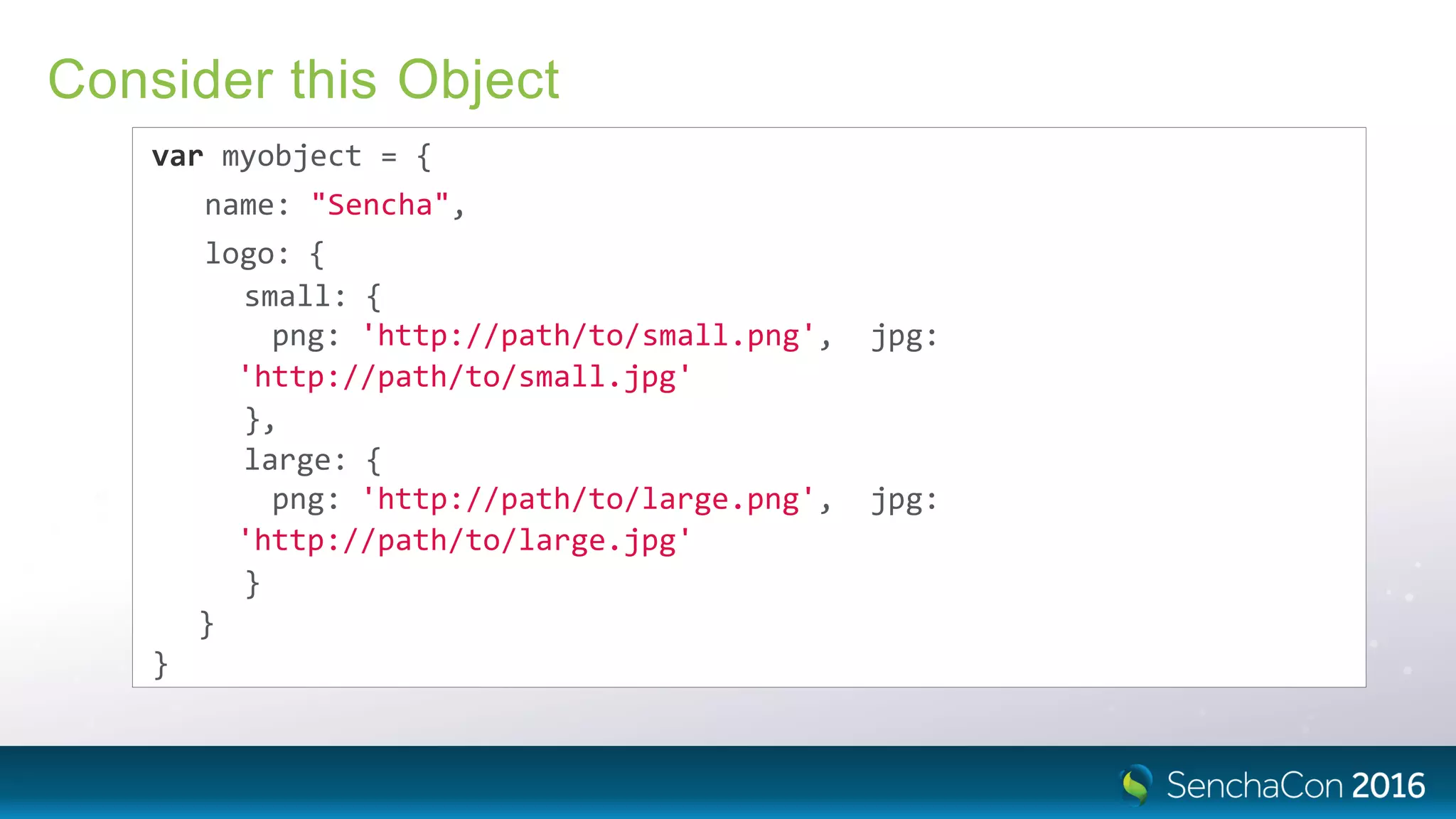 Consider this Object
var myobject = {
name: "Sencha",
logo: {
small: {
png: 'http://path/to/small.png', jpg:
'http://path/to/small.jpg'
},
large: {
png: 'http://path/to/large.png', jpg:
'http://path/to/large.jpg'
}
}
}
 
