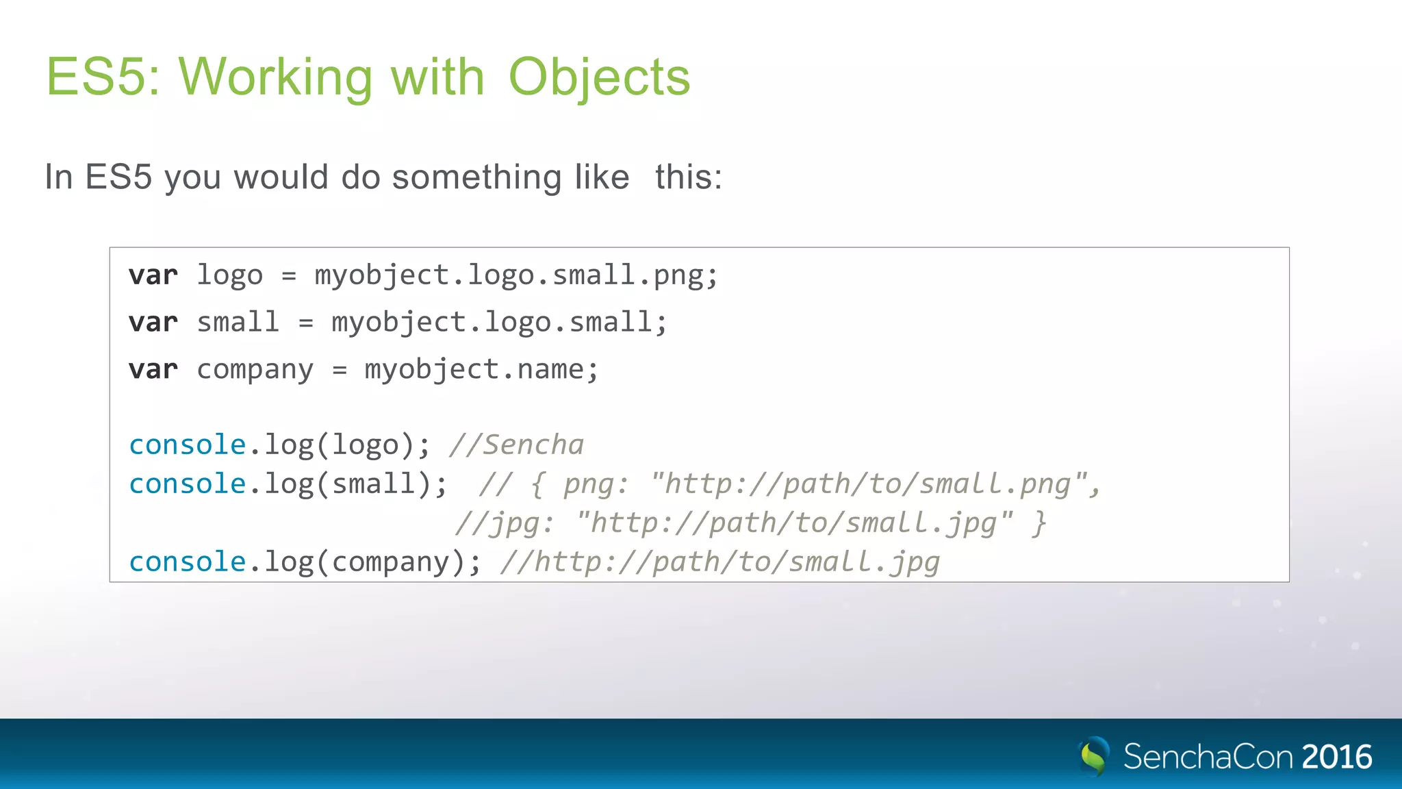 ES5: Working with Objects
In ES5 you would do something like this:
var logo = myobject.logo.small.png;
var small = myobject.logo.small;
var company = myobject.name;
console.log(logo); //Sencha
console.log(small); // { png: "http://path/to/small.png",
//jpg: "http://path/to/small.jpg" }
console.log(company); //http://path/to/small.jpg
 