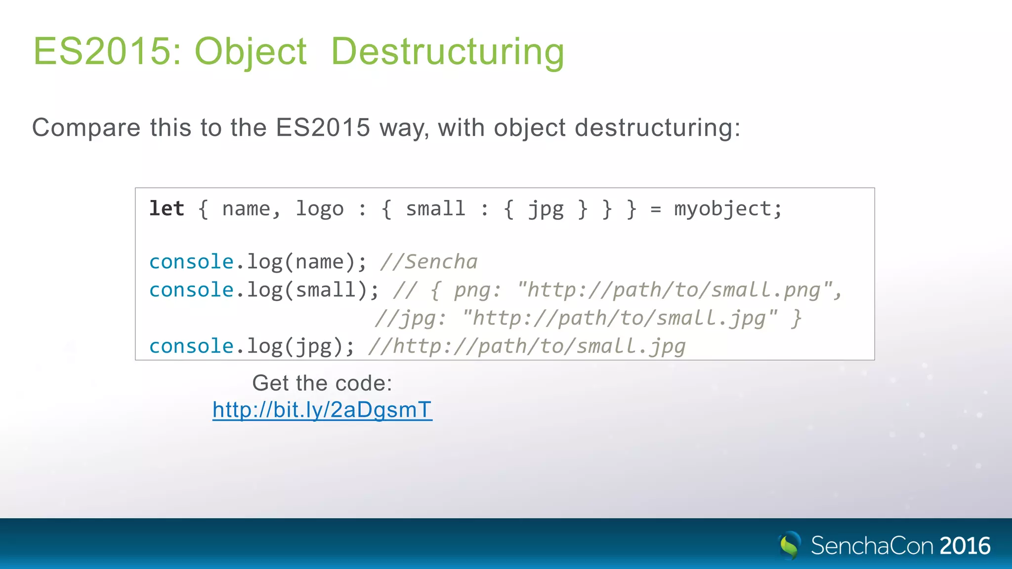 ES2015: Object Destructuring
Compare this to the ES2015 way, with object destructuring:
let { name, logo : { small : { jpg } } } = myobject;
console.log(name); //Sencha
console.log(small); // { png: "http://path/to/small.png",
//jpg: "http://path/to/small.jpg" }
console.log(jpg); //http://path/to/small.jpg
Get the code:
http://bit.ly/2aDgsmT
 