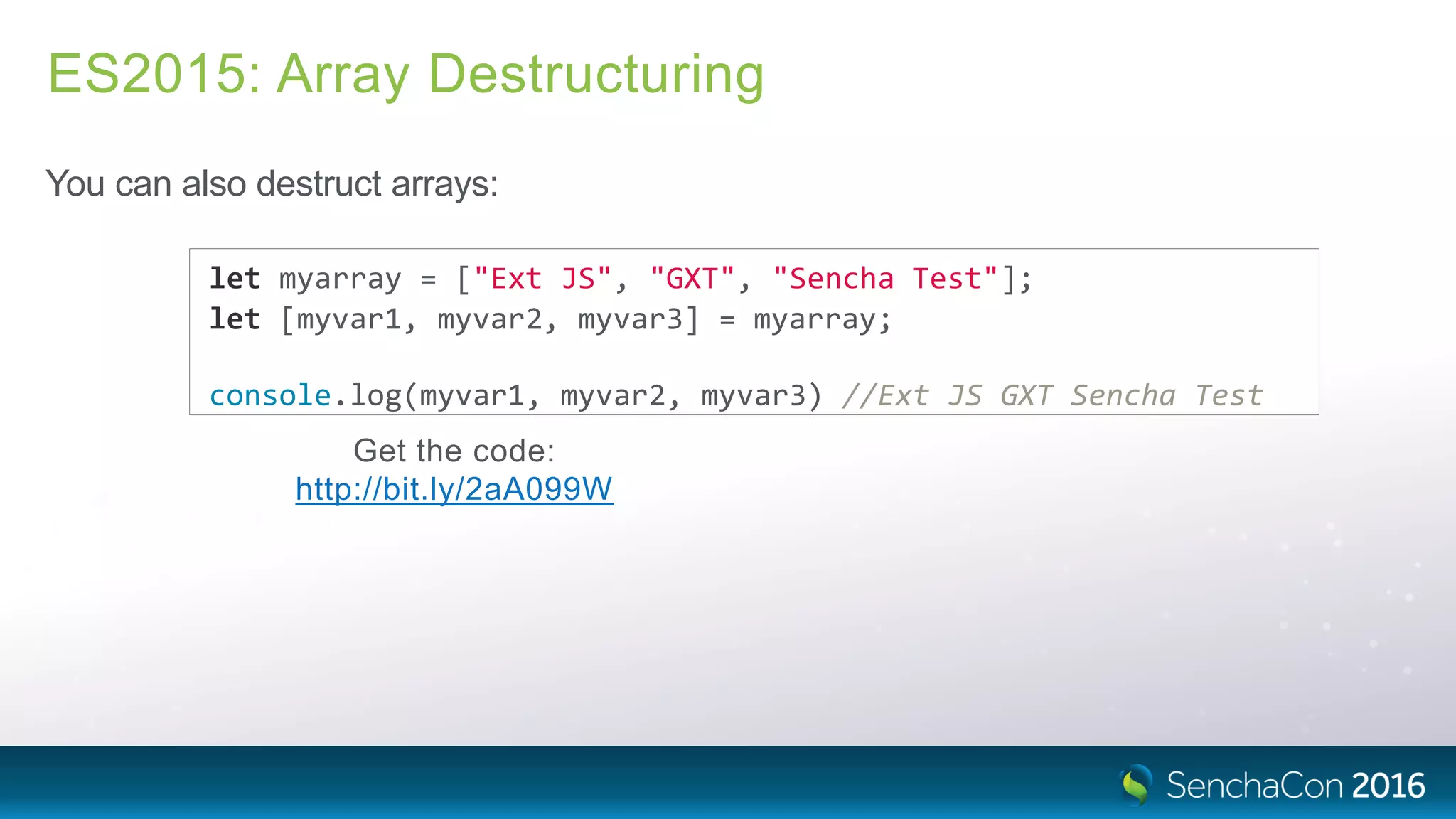 ES2015: Array Destructuring
You can also destruct arrays:
let myarray = ["Ext JS", "GXT", "Sencha Test"];
let [myvar1, myvar2, myvar3] = myarray;
console.log(myvar1, myvar2, myvar3) //Ext JS GXT Sencha Test
Get the code:
http://bit.ly/2aA099W
 