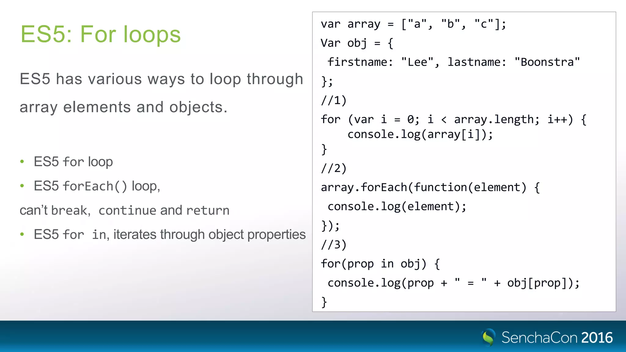ES5: For loops
ES5 has various ways to loop through
array elements and objects.
• ES5 for loop
• ES5 forEach() loop,
can’t break, continue and return
• ES5 for in, iterates through object properties
var array = ["a", "b", "c"];
Var obj = {
firstname: "Lee", lastname: "Boonstra"
};
//1)
for (var i = 0; i < array.length; i++) {
console.log(array[i]);
}
//2)
array.forEach(function(element) {
console.log(element);
});
//3)
for(prop in obj) {
console.log(prop + " = " + obj[prop]);
}
 