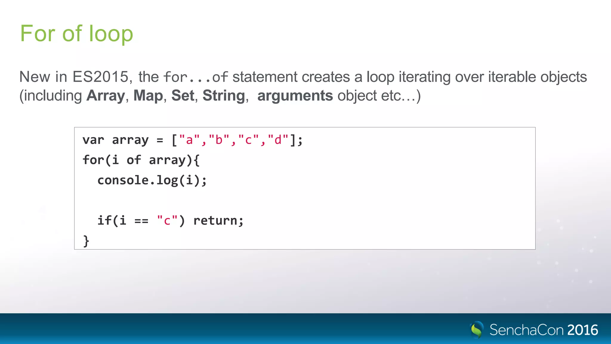 For of loop
New in ES2015, the for...of statement creates a loop iterating over iterable objects
(including Array, Map, Set, String, arguments object etc…)
var array = ["a","b","c","d"];
for(i of array){
console.log(i);
if(i == "c") return;
}
 