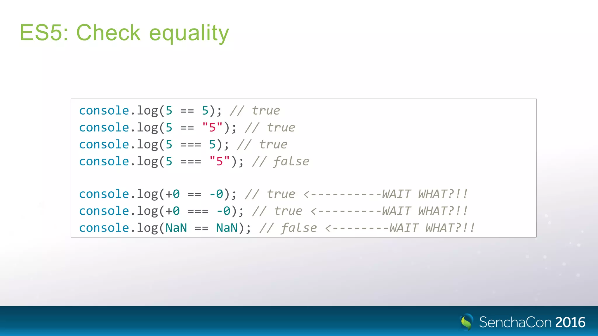 ES5: Check equality
console.log(5 == 5); // true
console.log(5 == "5"); // true
console.log(5 === 5); // true
console.log(5 === "5"); // false
console.log(+0 == ‐0); // true <‐‐‐‐‐‐‐‐‐‐WAIT WHAT?!!
console.log(+0 === ‐0); // true <‐‐‐‐‐‐‐‐‐WAIT WHAT?!!
console.log(NaN == NaN); // false <‐‐‐‐‐‐‐‐WAIT WHAT?!!
 