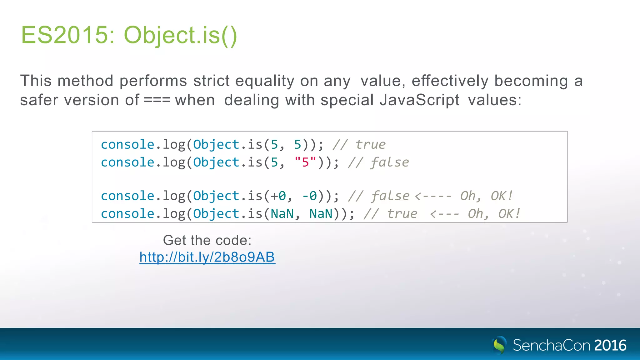 ES2015: Object.is()
This method performs strict equality on any value, effectively becoming a
safer version of === when dealing with special JavaScript values:
console.log(Object.is(5, 5)); // true
console.log(Object.is(5, "5")); // false
console.log(Object.is(+0, ‐0)); // false <‐‐‐‐ Oh, OK!
console.log(Object.is(NaN, NaN)); // true <‐‐‐ Oh, OK!
Get the code:
http://bit.ly/2b8o9AB
 