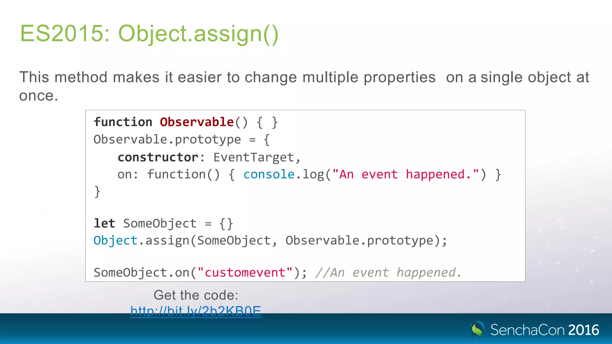 ES2015: Object.assign()
This method makes it easier to change multiple properties on a single object at
once.
function Observable() { }
Observable.prototype = {
constructor: EventTarget,
on: function() { console.log("An event happened.") }
}
let SomeObject = {}
Object.assign(SomeObject, Observable.prototype);
SomeObject.on("customevent"); //An event happened.
Get the code:
http://bit.ly/2b2KB0E
 
