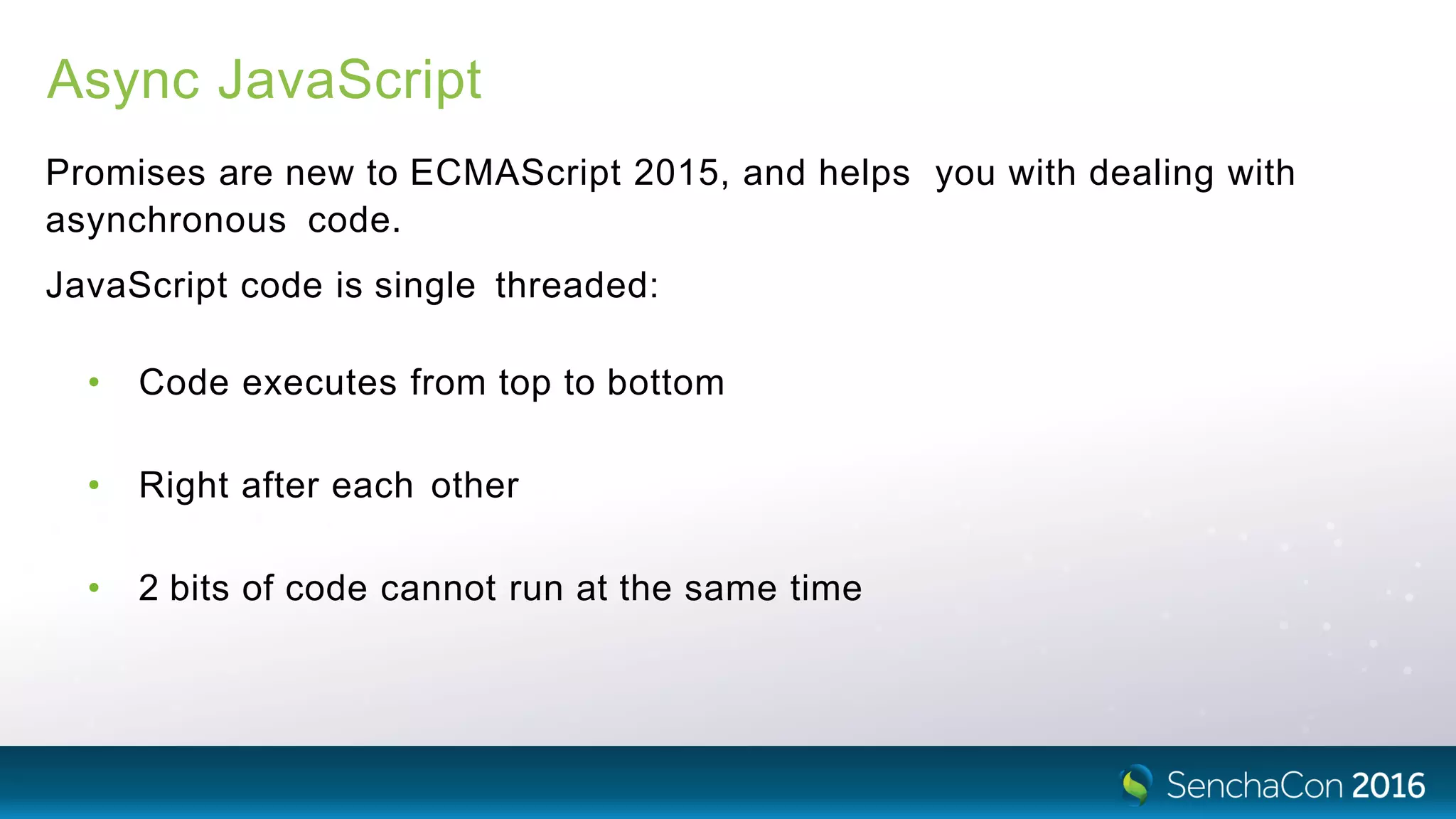 Async JavaScript
Promises are new to ECMAScript 2015, and helps you with dealing with
asynchronous code.
JavaScript code is single threaded:
• Code executes from top to bottom
• Right after each other
• 2 bits of code cannot run at the same time
 