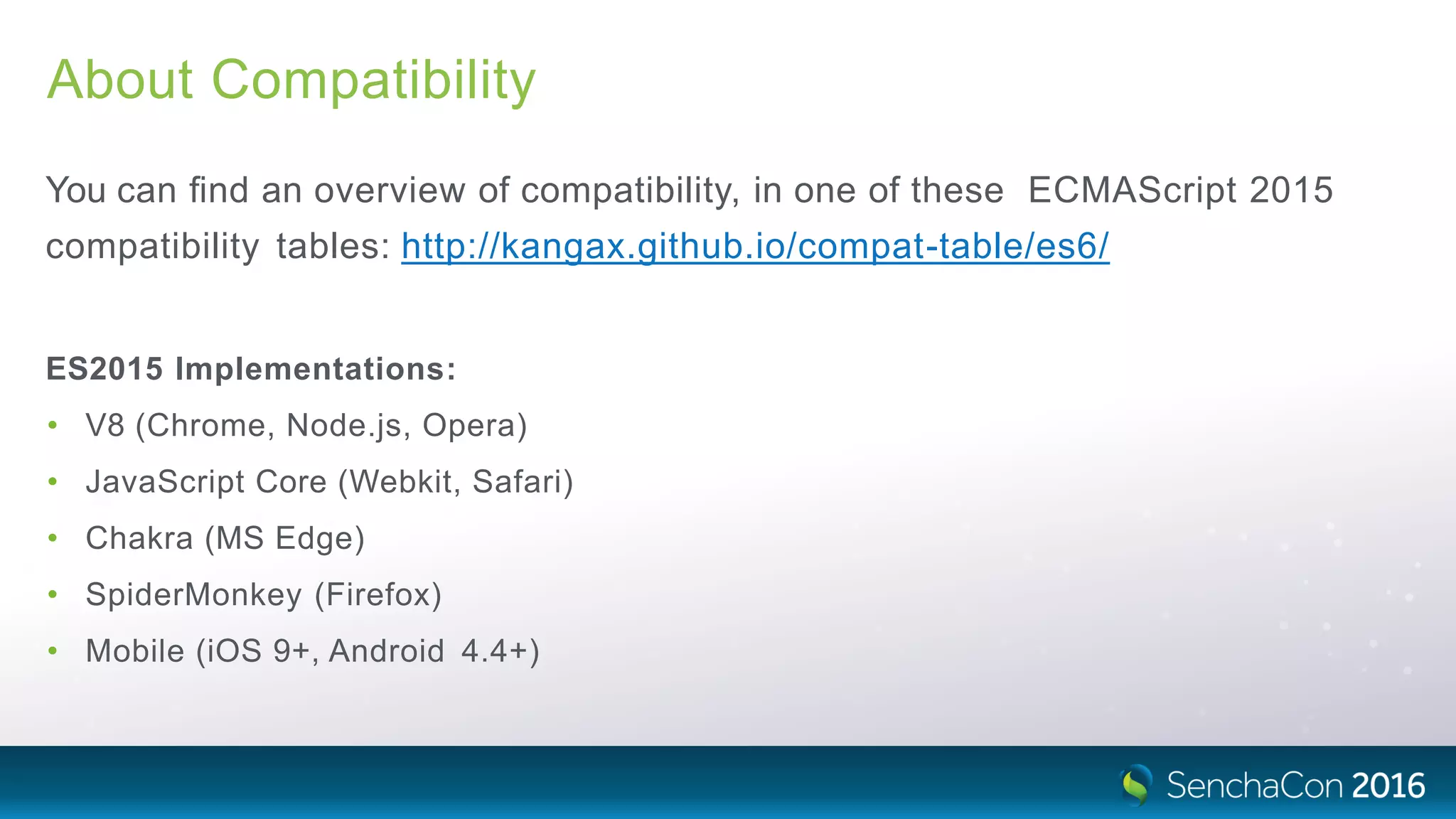 About Compatibility
You can ﬁnd an overview of compatibility, in one of these ECMAScript 2015
compatibility tables: http://kangax.github.io/compat-table/es6/
ES2015 Implementations:
• V8 (Chrome, Node.js, Opera)
• JavaScript Core (Webkit, Safari)
• Chakra (MS Edge)
• SpiderMonkey (Firefox)
• Mobile (iOS 9+, Android 4.4+)
 