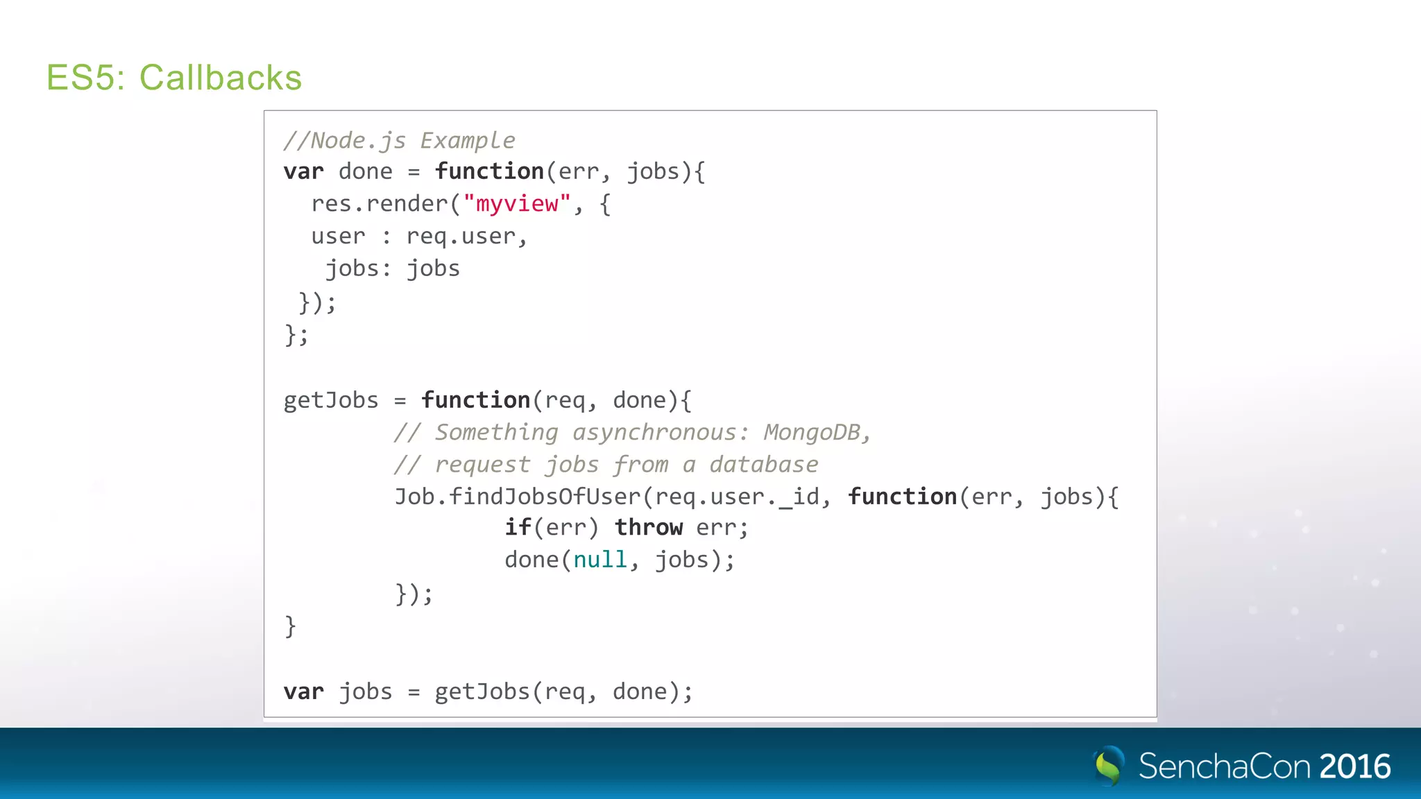 ES5: Callbacks
//Node.js Example
var done = function(err, jobs){
res.render("myview", {
user : req.user,
jobs: jobs
});
};
getJobs = function(req, done){
// Something asynchronous: MongoDB,
// request jobs from a database
Job.findJobsOfUser(req.user._id, function(err, jobs){
if(err) throw err;
done(null, jobs);
});
}
var jobs = getJobs(req, done);
 