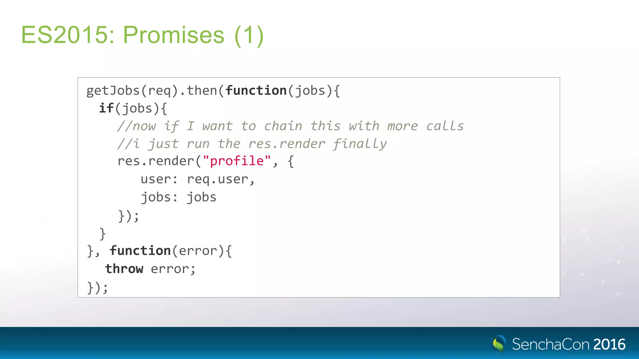 ES2015: Promises (1)
getJobs(req).then(function(jobs){
if(jobs){
//now if I want to chain this with more calls
//i just run the res.render finally
res.render("profile", {
user: req.user,
jobs: jobs
});
}
}, function(error){
throw error;
});
 