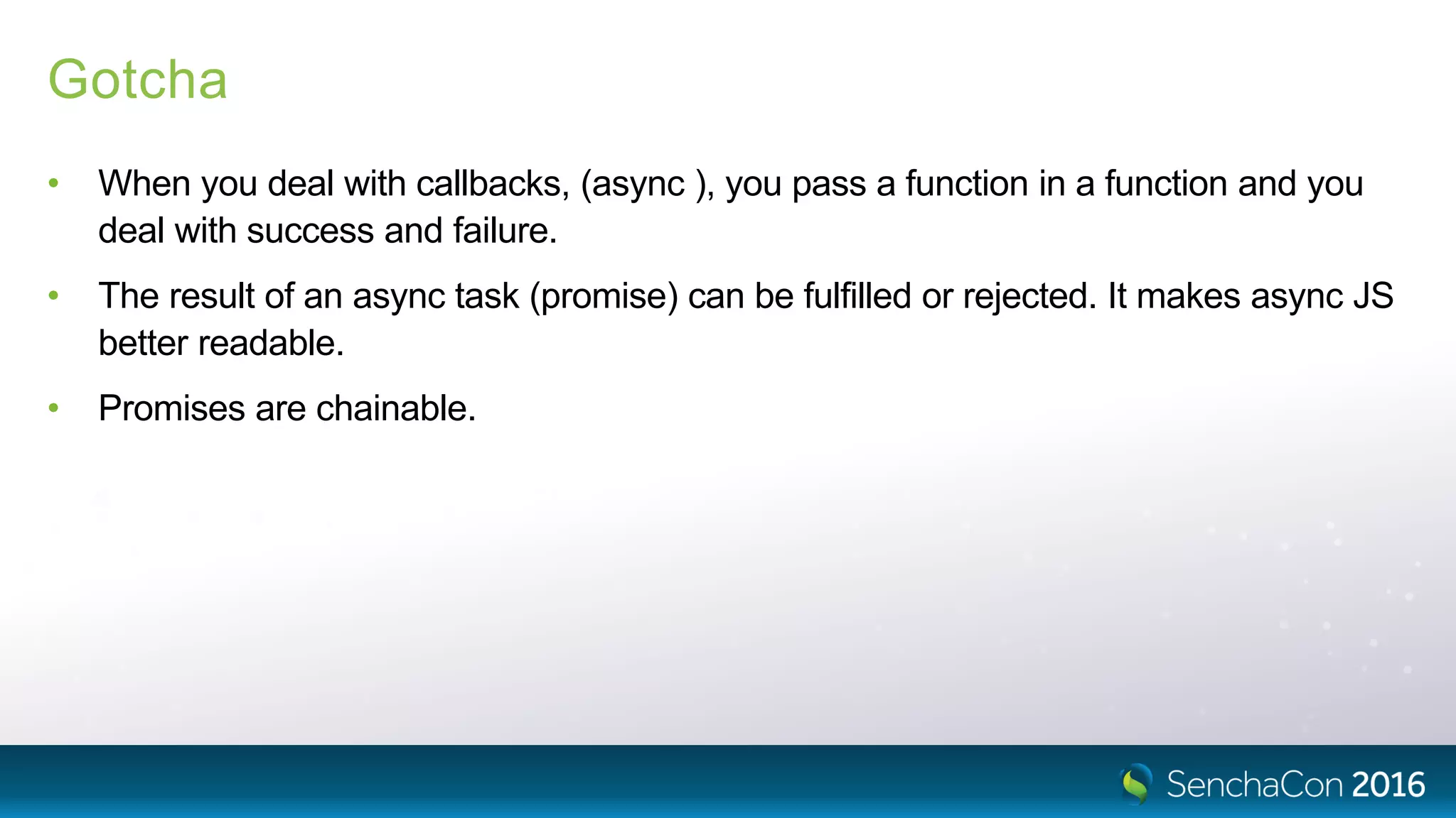 Gotcha
• When you deal with callbacks, (async ), you pass a function in a function and you
deal with success and failure.
• The result of an async task (promise) can be fulfilled or rejected. It makes async JS
better readable.
• Promises are chainable.
 