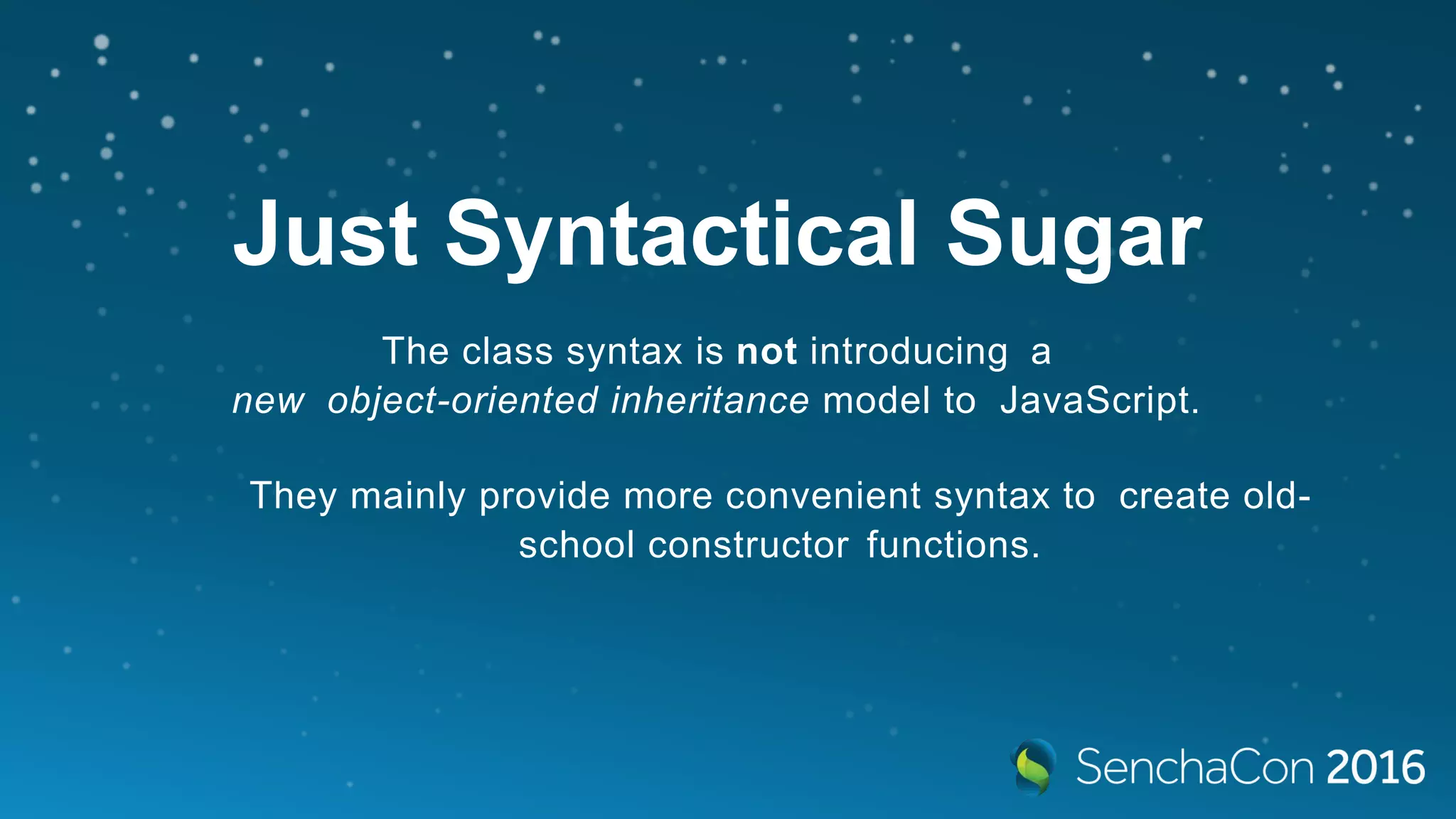 Just Syntactical Sugar
The class syntax is not introducing a
new object-oriented inheritance model to JavaScript.
They mainly provide more convenient syntax to create old-
school constructor functions.
 