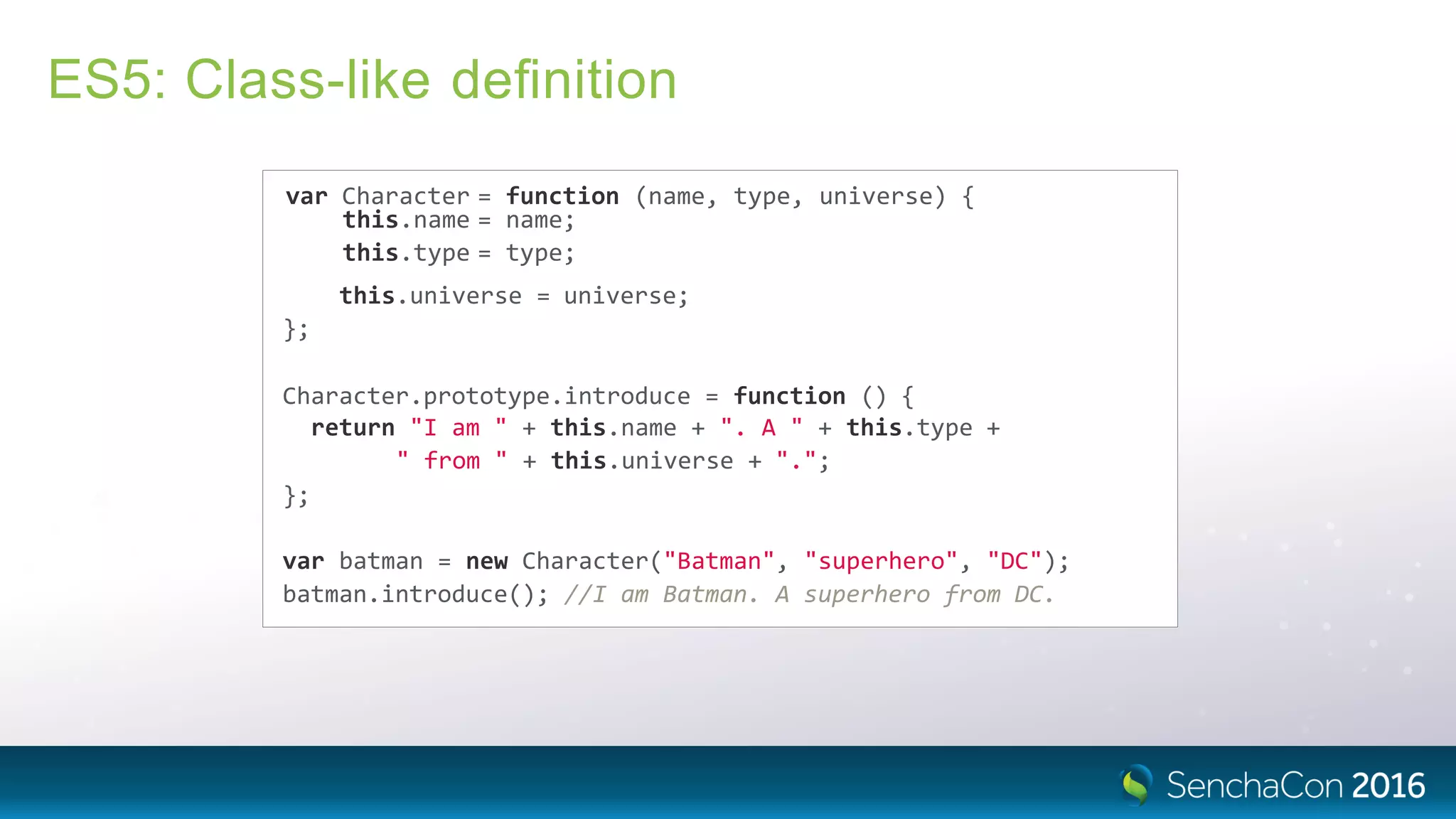 ES5: Class-like deﬁnition
var Character = function (name, type, universe) {
this.name = name;
this.type = type;
this.universe = universe;
};
Character.prototype.introduce = function () {
return "I am " + this.name + ". A " + this.type +
" from " + this.universe + ".";
};
var batman = new Character("Batman", "superhero", "DC");
batman.introduce(); //I am Batman. A superhero from DC.
 
