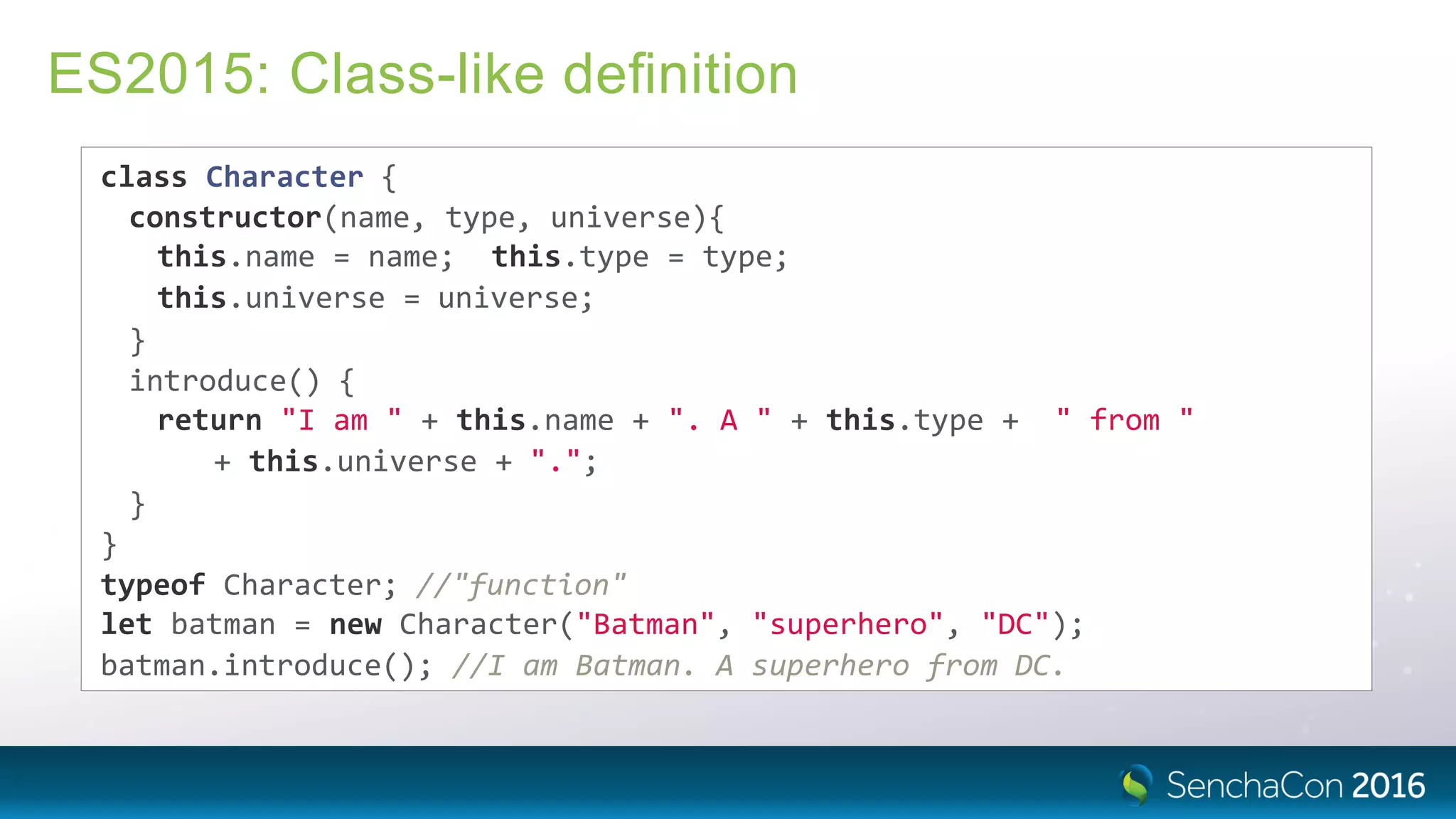 ES2015: Class-like deﬁnition
class Character {
constructor(name, type, universe){
this.name = name; this.type = type;
this.universe = universe;
}
introduce() {
return "I am " + this.name + ". A " + this.type + " from "
+ this.universe + ".";
}
}
typeof Character; //"function"
let batman = new Character("Batman", "superhero", "DC");
batman.introduce(); //I am Batman. A superhero from DC.
 