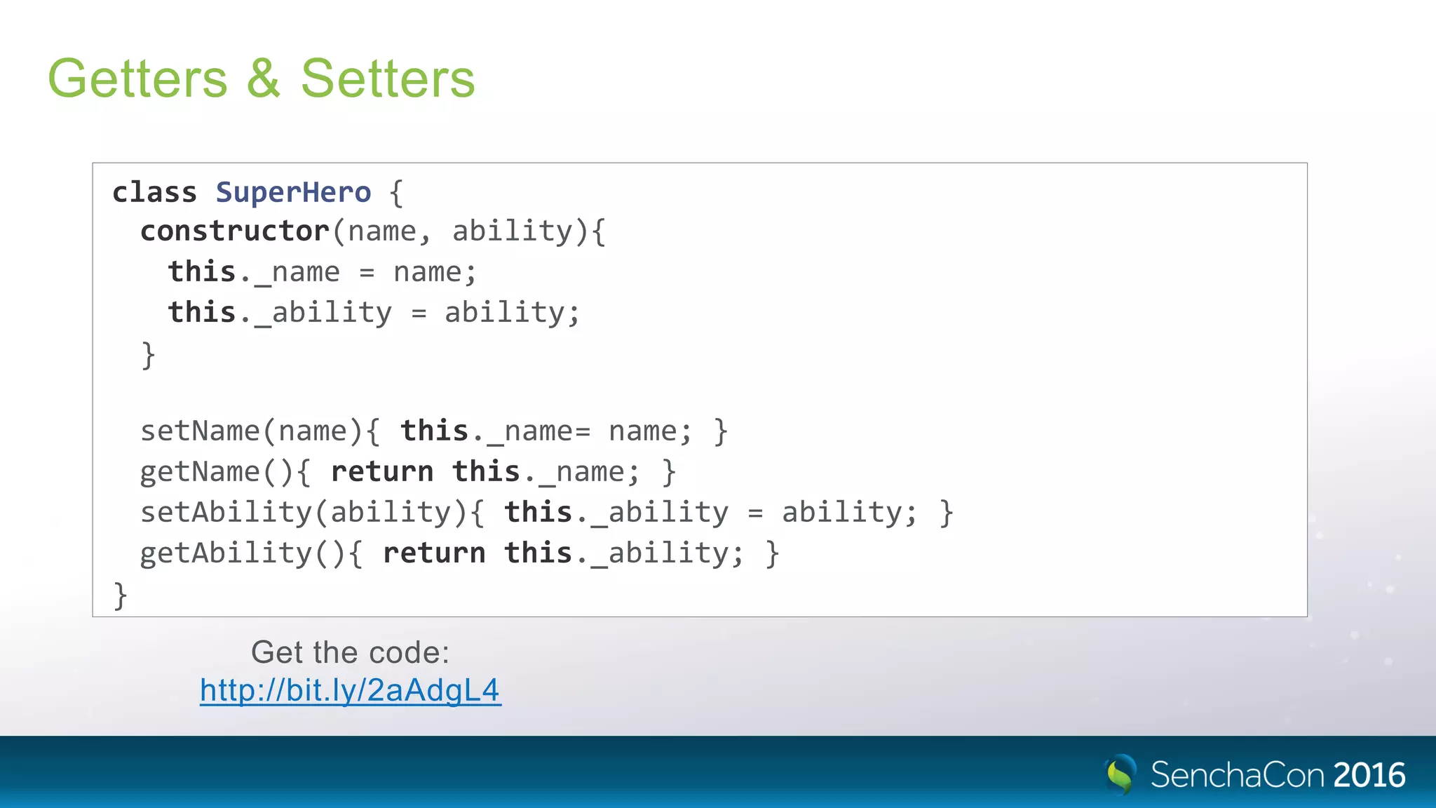 Getters & Setters
class SuperHero {
constructor(name, ability){
this._name = name;
this._ability = ability;
}
setName(name){ this._name= name; }
getName(){ return this._name; }
setAbility(ability){ this._ability = ability; }
getAbility(){ return this._ability; }
}
Get the code:
http://bit.ly/2aAdgL4
 