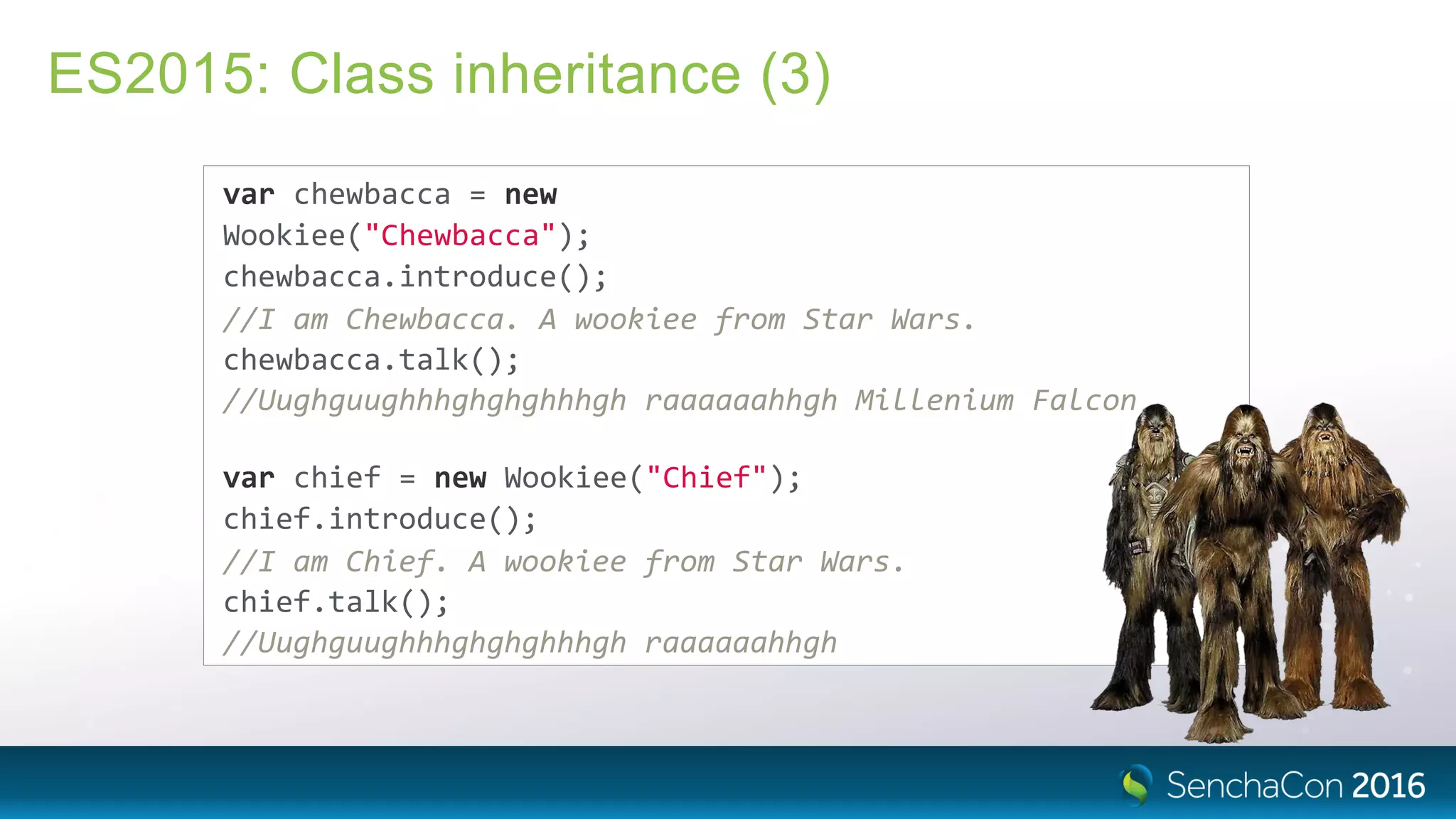 ES2015: Class inheritance (3)
var chewbacca = new
Wookiee("Chewbacca");
chewbacca.introduce();
//I am Chewbacca. A wookiee from Star Wars.
chewbacca.talk();
//Uughguughhhghghghhhgh raaaaaahhgh Millenium Falcon
var chief = new Wookiee("Chief");
chief.introduce();
//I am Chief. A wookiee from Star Wars.
chief.talk();
//Uughguughhhghghghhhgh raaaaaahhgh
 